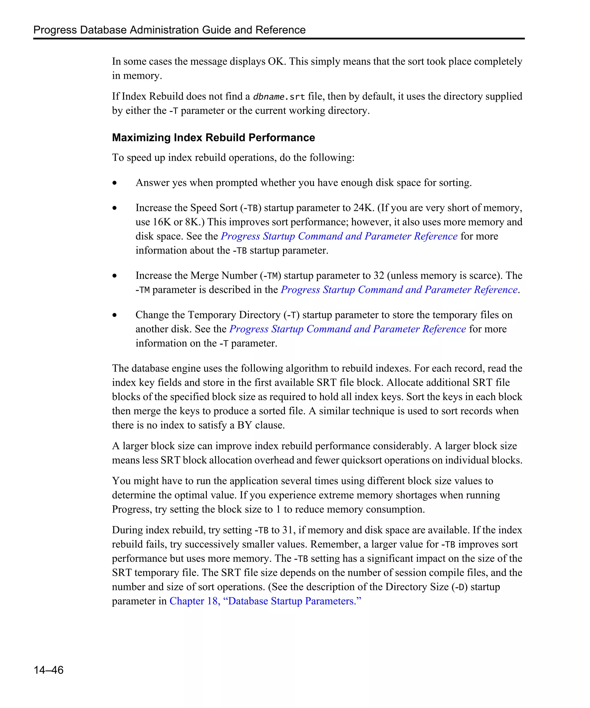 Progress Database Administration Guide and Reference 14–46 In some cases the message displays OK. This simply means that the sort took place completely in memory. If Index Rebuild does not find a dbname.srt file, then by default, it uses the directory supplied by either the -T parameter or the current working directory. Maximizing Index Rebuild Performance To speed up index rebuild operations, do the following: • Answer yes when prompted whether you have enough disk space for sorting. • Increase the Speed Sort (-TB) startup parameter to 24K. (If you are very short of memory, use 16K or 8K.) This improves sort performance; however, it also uses more memory and disk space. See the Progress Startup Command and Parameter Reference for more information about the -TB startup parameter. • Increase the Merge Number (-TM) startup parameter to 32 (unless memory is scarce). The -TM parameter is described in the Progress Startup Command and Parameter Reference. • Change the Temporary Directory (-T) startup parameter to store the temporary files on another disk. See the Progress Startup Command and Parameter Reference for more information on the -T parameter. The database engine uses the following algorithm to rebuild indexes. For each record, read the index key fields and store in the first available SRT file block. Allocate additional SRT file blocks of the specified block size as required to hold all index keys. Sort the keys in each block then merge the keys to produce a sorted file. A similar technique is used to sort records when there is no index to satisfy a BY clause. A larger block size can improve index rebuild performance considerably. A larger block size means less SRT block allocation overhead and fewer quicksort operations on individual blocks. You might have to run the application several times using different block size values to determine the optimal value. If you experience extreme memory shortages when running Progress, try setting the block size to 1 to reduce memory consumption. During index rebuild, try setting -TB to 31, if memory and disk space are available. If the index rebuild fails, try successively smaller values. Remember, a larger value for -TB improves sort performance but uses more memory. The -TB setting has a significant impact on the size of the SRT temporary file. The SRT file size depends on the number of session compile files, and the number and size of sort operations. (See the description of the Directory Size (-D) startup parameter in Chapter 18, “Database Startup Parameters.” 
