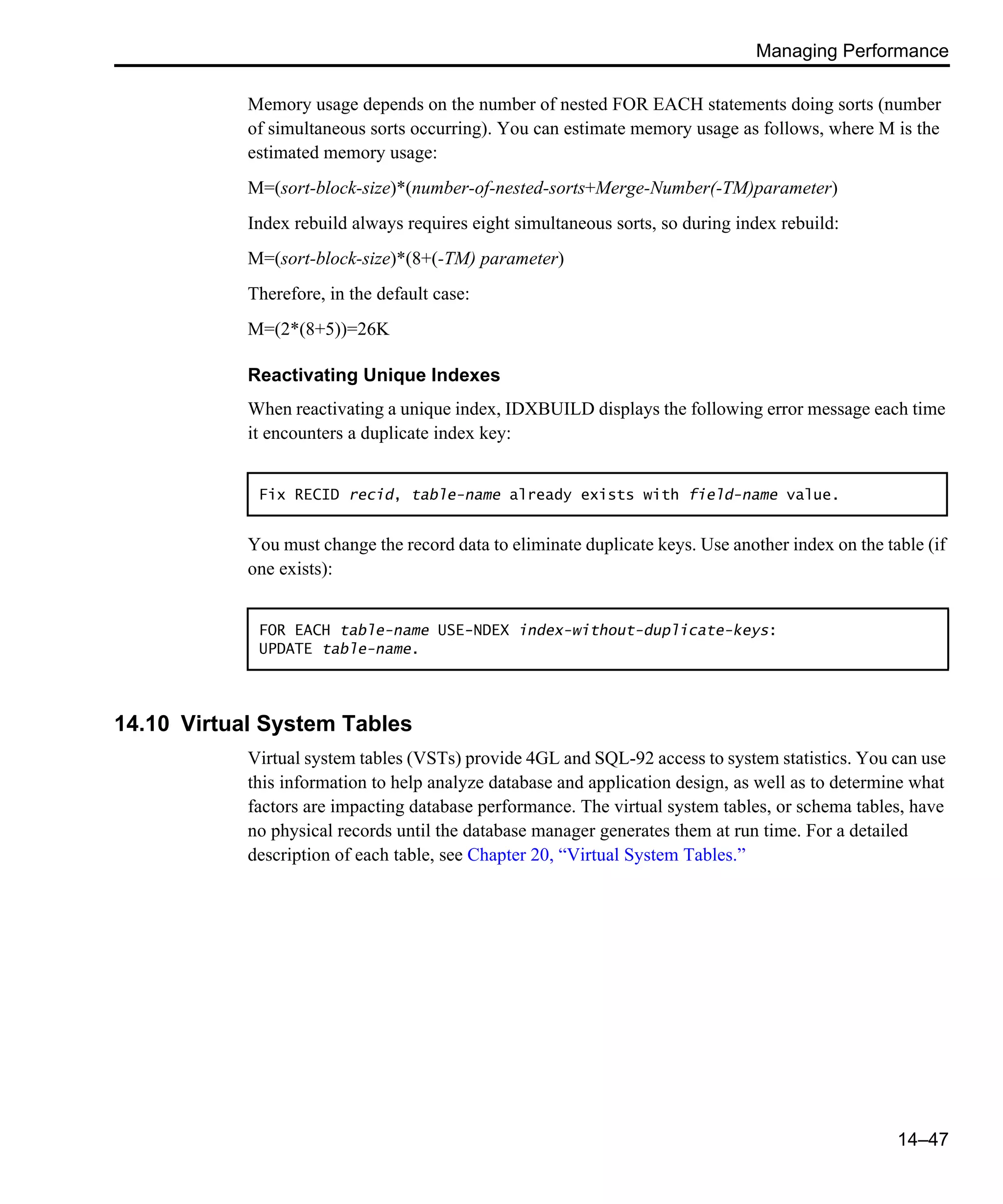 Managing Performance 14–47 Memory usage depends on the number of nested FOR EACH statements doing sorts (number of simultaneous sorts occurring). You can estimate memory usage as follows, where M is the estimated memory usage: M=(sort-block-size)*(number-of-nested-sorts+Merge-Number(-TM)parameter) Index rebuild always requires eight simultaneous sorts, so during index rebuild: M=(sort-block-size)*(8+(-TM) parameter) Therefore, in the default case: M=(2*(8+5))=26K Reactivating Unique Indexes When reactivating a unique index, IDXBUILD displays the following error message each time it encounters a duplicate index key: You must change the record data to eliminate duplicate keys. Use another index on the table (if one exists): 14.10 Virtual System Tables Virtual system tables (VSTs) provide 4GL and SQL-92 access to system statistics. You can use this information to help analyze database and application design, as well as to determine what factors are impacting database performance. The virtual system tables, or schema tables, have no physical records until the database manager generates them at run time. For a detailed description of each table, see Chapter 20, “Virtual System Tables.” Fix RECID recid, table-name already exists with field-name value. FOR EACH table-name USE-NDEX index-without-duplicate-keys: UPDATE table-name. 