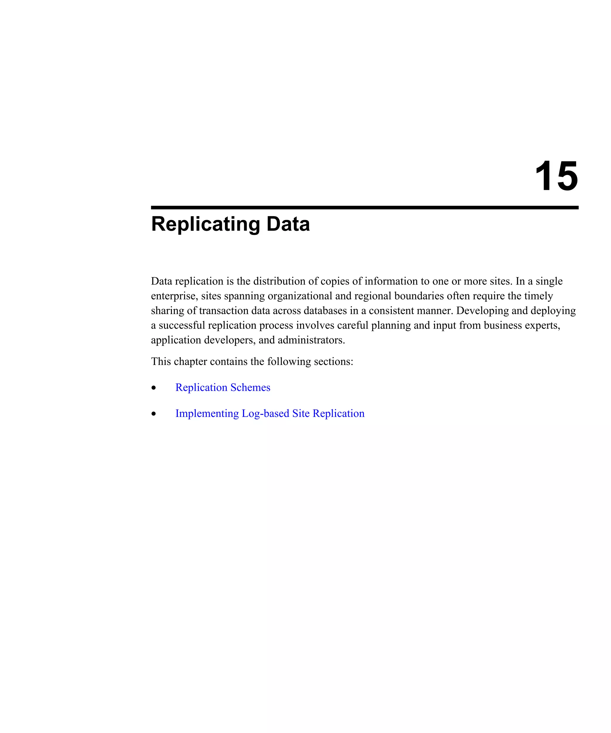 15 Replicating Data Data replication is the distribution of copies of information to one or more sites. In a single enterprise, sites spanning organizational and regional boundaries often require the timely sharing of transaction data across databases in a consistent manner. Developing and deploying a successful replication process involves careful planning and input from business experts, application developers, and administrators. This chapter contains the following sections: • Replication Schemes • Implementing Log-based Site Replication 
