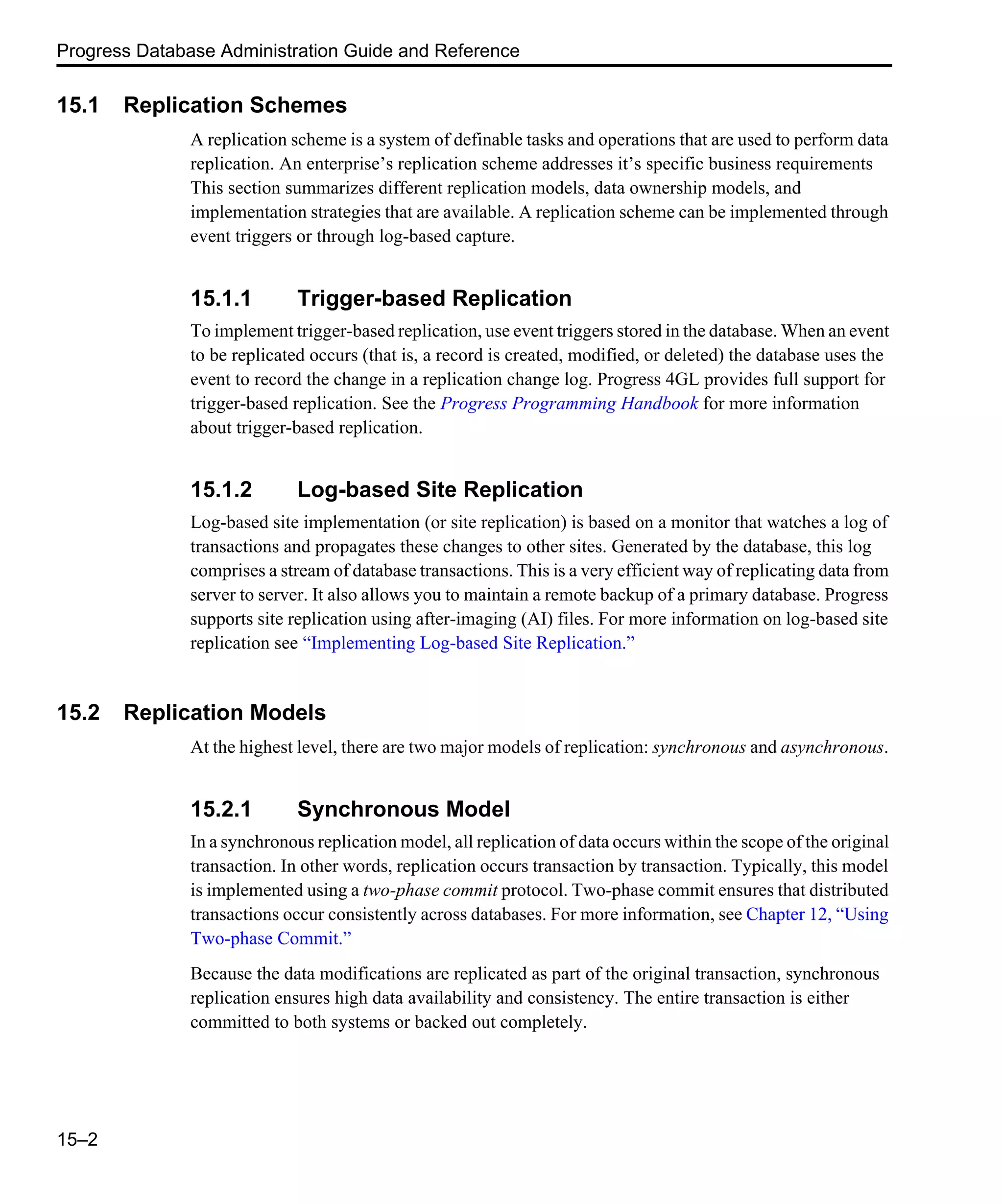 Progress Database Administration Guide and Reference 15–2 15.1 Replication Schemes A replication scheme is a system of definable tasks and operations that are used to perform data replication. An enterprise’s replication scheme addresses it’s specific business requirements This section summarizes different replication models, data ownership models, and implementation strategies that are available. A replication scheme can be implemented through event triggers or through log-based capture. 15.1.1 Trigger-based Replication To implement trigger-based replication, use event triggers stored in the database. When an event to be replicated occurs (that is, a record is created, modified, or deleted) the database uses the event to record the change in a replication change log. Progress 4GL provides full support for trigger-based replication. See the Progress Programming Handbook for more information about trigger-based replication. 15.1.2 Log-based Site Replication Log-based site implementation (or site replication) is based on a monitor that watches a log of transactions and propagates these changes to other sites. Generated by the database, this log comprises a stream of database transactions. This is a very efficient way of replicating data from server to server. It also allows you to maintain a remote backup of a primary database. Progress supports site replication using after-imaging (AI) files. For more information on log-based site replication see “Implementing Log-based Site Replication.” 15.2 Replication Models At the highest level, there are two major models of replication: synchronous and asynchronous. 15.2.1 Synchronous Model In a synchronous replication model, all replication of data occurs within the scope of the original transaction. In other words, replication occurs transaction by transaction. Typically, this model is implemented using a two-phase commit protocol. Two-phase commit ensures that distributed transactions occur consistently across databases. For more information, see Chapter 12, “Using Two-phase Commit.” Because the data modifications are replicated as part of the original transaction, synchronous replication ensures high data availability and consistency. The entire transaction is either committed to both systems or backed out completely. 