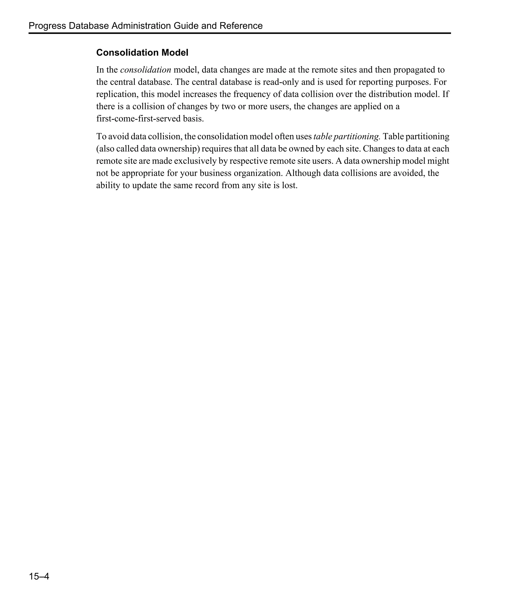 Progress Database Administration Guide and Reference 15–4 Consolidation Model In the consolidation model, data changes are made at the remote sites and then propagated to the central database. The central database is read-only and is used for reporting purposes. For replication, this model increases the frequency of data collision over the distribution model. If there is a collision of changes by two or more users, the changes are applied on a first-come-first-served basis. To avoid data collision, the consolidation model often uses table partitioning. Table partitioning (also called data ownership) requires that all data be owned by each site. Changes to data at each remote site are made exclusively by respective remote site users. A data ownership model might not be appropriate for your business organization. Although data collisions are avoided, the ability to update the same record from any site is lost. 