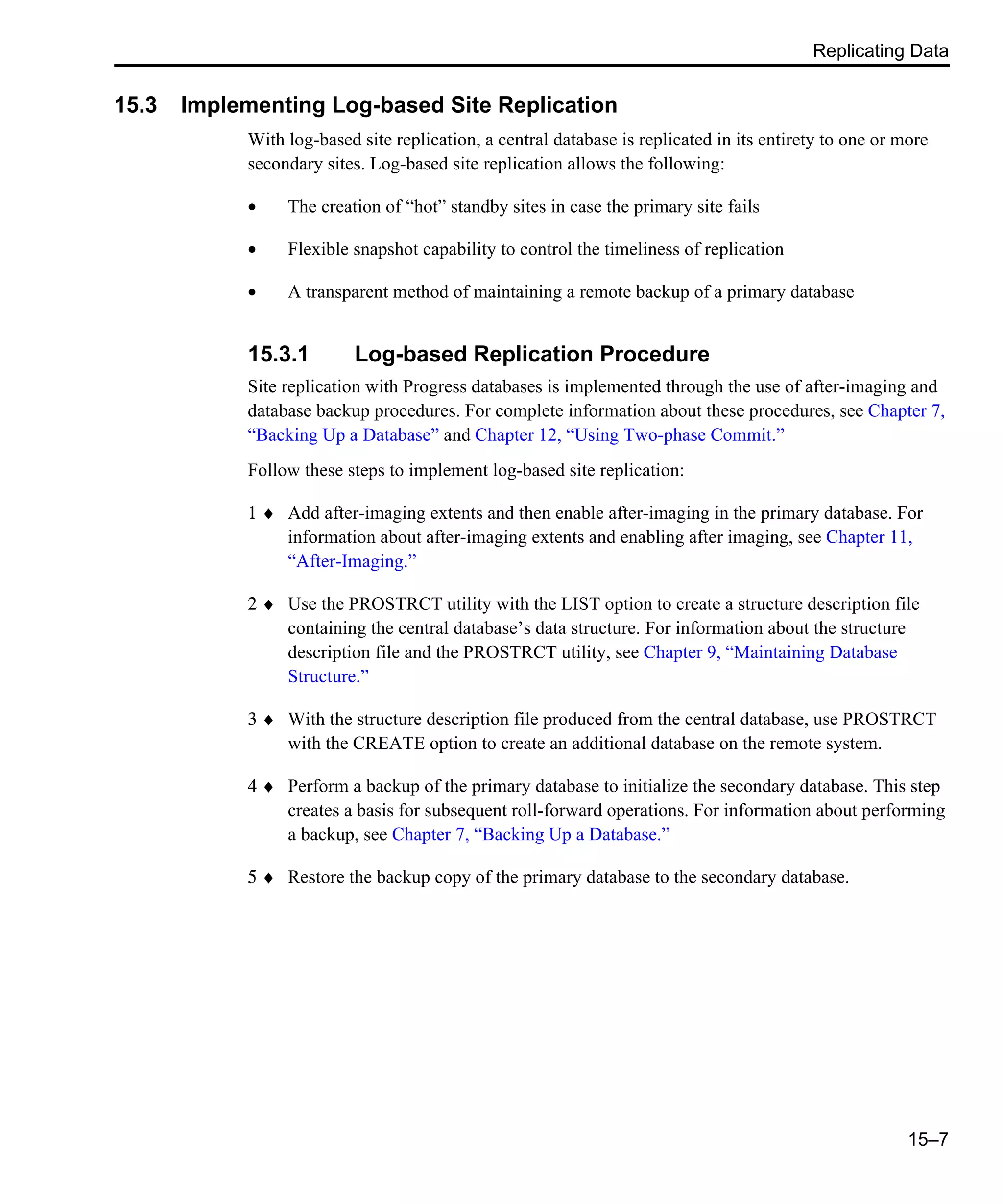 Replicating Data 15–7 15.3 Implementing Log-based Site Replication With log-based site replication, a central database is replicated in its entirety to one or more secondary sites. Log-based site replication allows the following: • The creation of “hot” standby sites in case the primary site fails • Flexible snapshot capability to control the timeliness of replication • A transparent method of maintaining a remote backup of a primary database 15.3.1 Log-based Replication Procedure Site replication with Progress databases is implemented through the use of after-imaging and database backup procedures. For complete information about these procedures, see Chapter 7, “Backing Up a Database” and Chapter 12, “Using Two-phase Commit.” Follow these steps to implement log-based site replication: 1 ♦ Add after-imaging extents and then enable after-imaging in the primary database. For information about after-imaging extents and enabling after imaging, see Chapter 11, “After-Imaging.” 2 ♦ Use the PROSTRCT utility with the LIST option to create a structure description file containing the central database’s data structure. For information about the structure description file and the PROSTRCT utility, see Chapter 9, “Maintaining Database Structure.” 3 ♦ With the structure description file produced from the central database, use PROSTRCT with the CREATE option to create an additional database on the remote system. 4 ♦ Perform a backup of the primary database to initialize the secondary database. This step creates a basis for subsequent roll-forward operations. For information about performing a backup, see Chapter 7, “Backing Up a Database.” 5 ♦ Restore the backup copy of the primary database to the secondary database. 