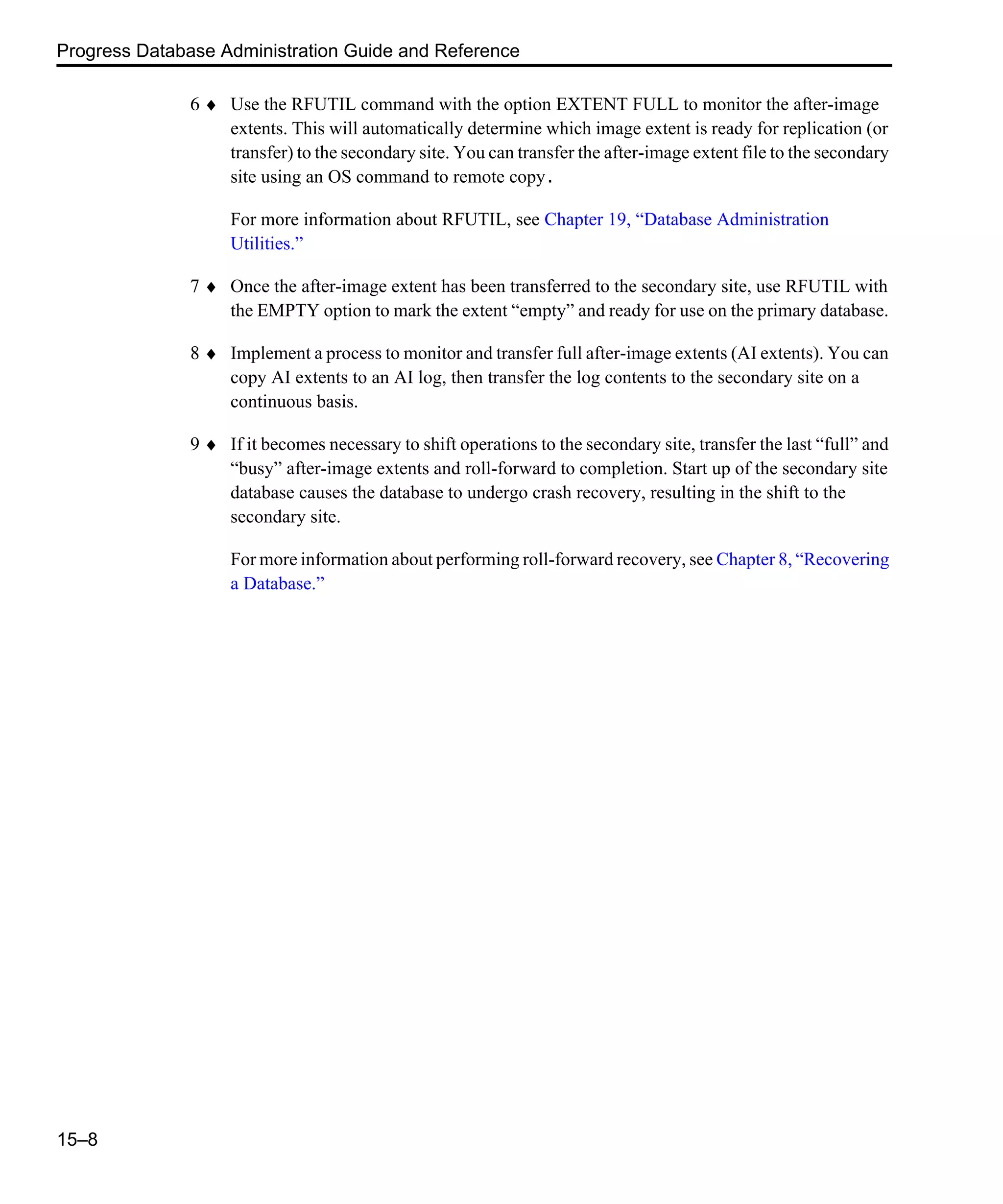 Progress Database Administration Guide and Reference 15–8 6 ♦ Use the RFUTIL command with the option EXTENT FULL to monitor the after-image extents. This will automatically determine which image extent is ready for replication (or transfer) to the secondary site. You can transfer the after-image extent file to the secondary site using an OS command to remote copy. For more information about RFUTIL, see Chapter 19, “Database Administration Utilities.” 7 ♦ Once the after-image extent has been transferred to the secondary site, use RFUTIL with the EMPTY option to mark the extent “empty” and ready for use on the primary database. 8 ♦ Implement a process to monitor and transfer full after-image extents (AI extents). You can copy AI extents to an AI log, then transfer the log contents to the secondary site on a continuous basis. 9 ♦ If it becomes necessary to shift operations to the secondary site, transfer the last “full” and “busy” after-image extents and roll-forward to completion. Start up of the secondary site database causes the database to undergo crash recovery, resulting in the shift to the secondary site. For more information about performing roll-forward recovery, see Chapter 8, “Recovering a Database.” 