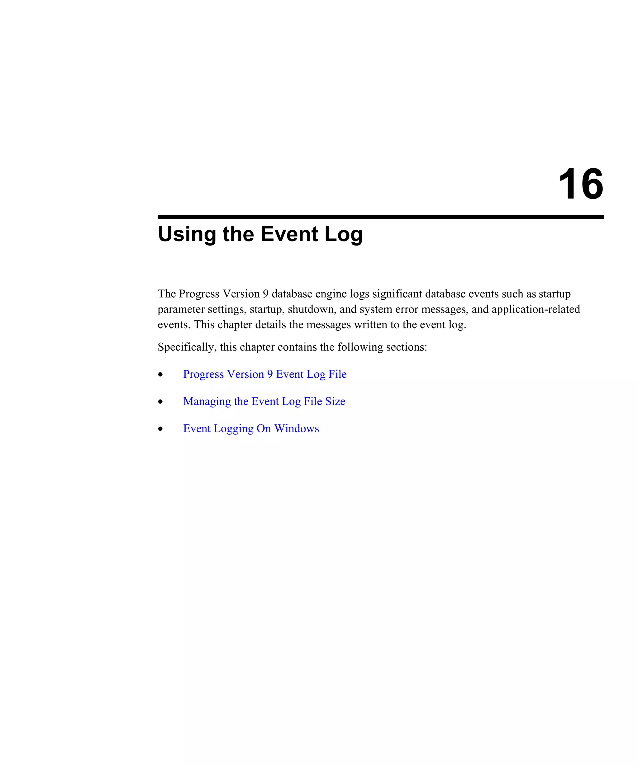 16 Using the Event Log The Progress Version 9 database engine logs significant database events such as startup parameter settings, startup, shutdown, and system error messages, and application-related events. This chapter details the messages written to the event log. Specifically, this chapter contains the following sections: • Progress Version 9 Event Log File • Managing the Event Log File Size • Event Logging On Windows 