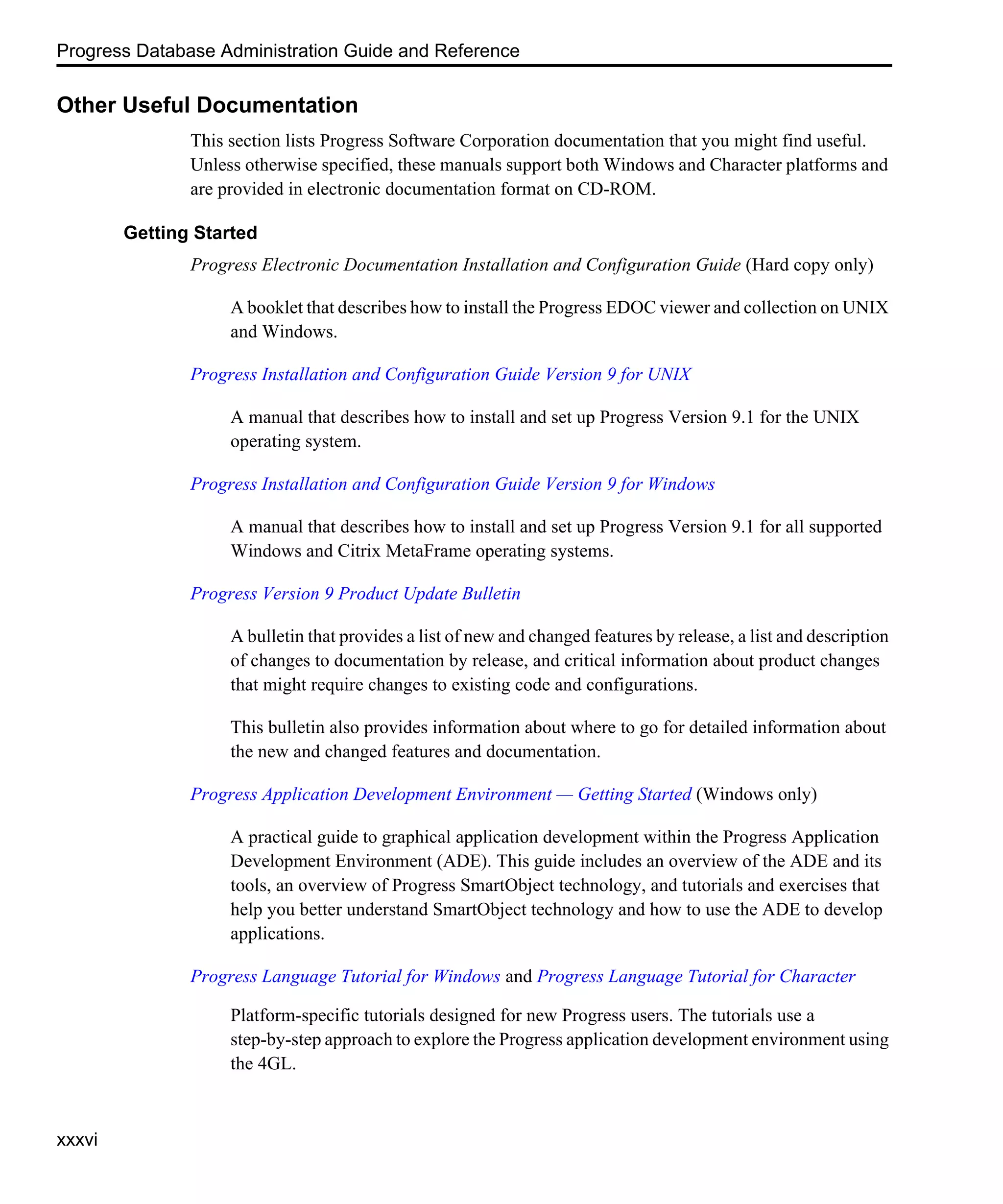 Progress Database Administration Guide and Reference xxxvi Other Useful Documentation This section lists Progress Software Corporation documentation that you might find useful. Unless otherwise specified, these manuals support both Windows and Character platforms and are provided in electronic documentation format on CD-ROM. Getting Started Progress Electronic Documentation Installation and Configuration Guide (Hard copy only) A booklet that describes how to install the Progress EDOC viewer and collection on UNIX and Windows. Progress Installation and Configuration Guide Version 9 for UNIX A manual that describes how to install and set up Progress Version 9.1 for the UNIX operating system. Progress Installation and Configuration Guide Version 9 for Windows A manual that describes how to install and set up Progress Version 9.1 for all supported Windows and Citrix MetaFrame operating systems. Progress Version 9 Product Update Bulletin A bulletin that provides a list of new and changed features by release, a list and description of changes to documentation by release, and critical information about product changes that might require changes to existing code and configurations. This bulletin also provides information about where to go for detailed information about the new and changed features and documentation. Progress Application Development Environment — Getting Started (Windows only) A practical guide to graphical application development within the Progress Application Development Environment (ADE). This guide includes an overview of the ADE and its tools, an overview of Progress SmartObject technology, and tutorials and exercises that help you better understand SmartObject technology and how to use the ADE to develop applications. Progress Language Tutorial for Windows and Progress Language Tutorial for Character Platform-specific tutorials designed for new Progress users. The tutorials use a step-by-step approach to explore the Progress application development environment using the 4GL. 