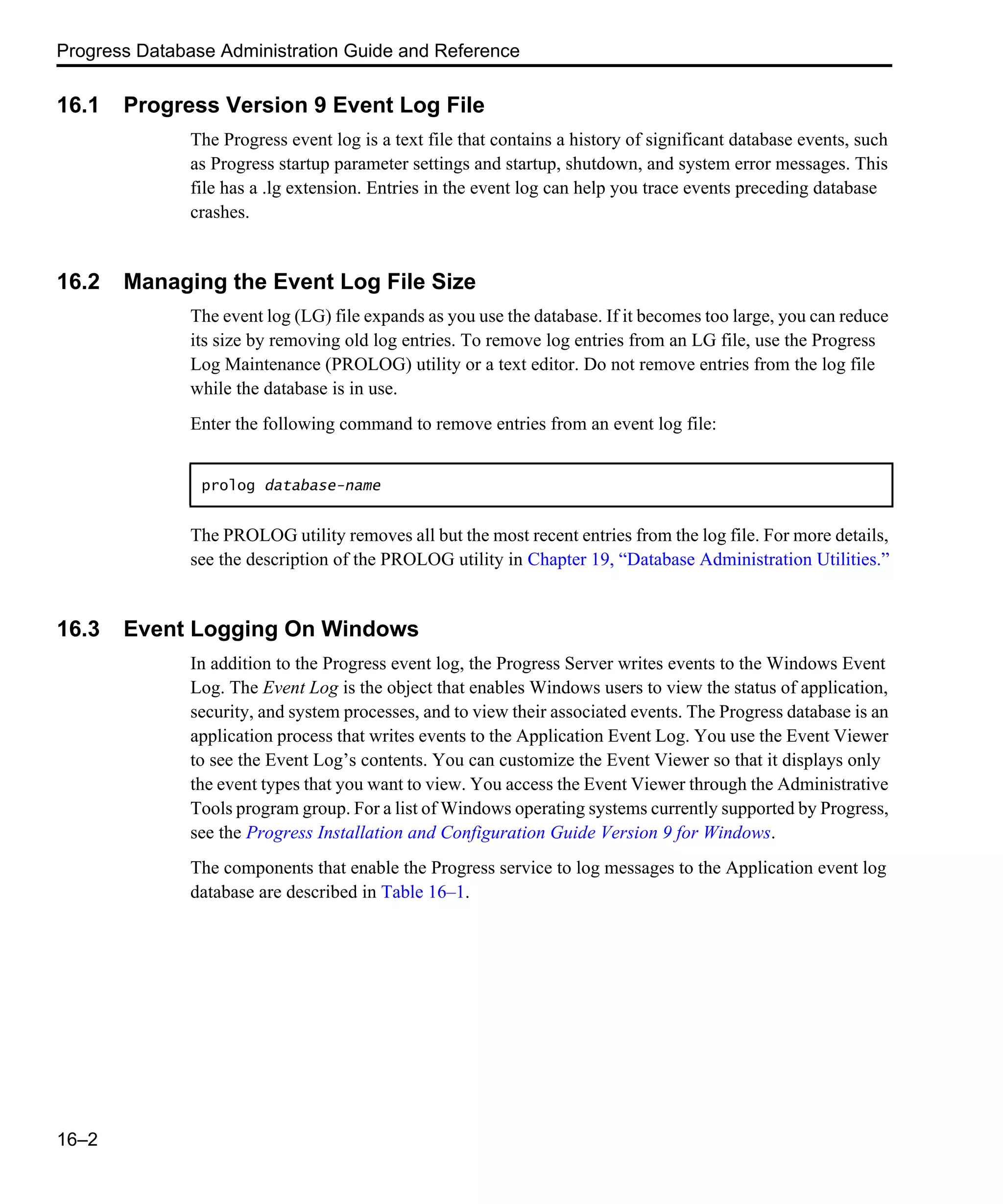 Progress Database Administration Guide and Reference 16–2 16.1 Progress Version 9 Event Log File The Progress event log is a text file that contains a history of significant database events, such as Progress startup parameter settings and startup, shutdown, and system error messages. This file has a .lg extension. Entries in the event log can help you trace events preceding database crashes. 16.2 Managing the Event Log File Size The event log (LG) file expands as you use the database. If it becomes too large, you can reduce its size by removing old log entries. To remove log entries from an LG file, use the Progress Log Maintenance (PROLOG) utility or a text editor. Do not remove entries from the log file while the database is in use. Enter the following command to remove entries from an event log file: The PROLOG utility removes all but the most recent entries from the log file. For more details, see the description of the PROLOG utility in Chapter 19, “Database Administration Utilities.” 16.3 Event Logging On Windows In addition to the Progress event log, the Progress Server writes events to the Windows Event Log. The Event Log is the object that enables Windows users to view the status of application, security, and system processes, and to view their associated events. The Progress database is an application process that writes events to the Application Event Log. You use the Event Viewer to see the Event Log’s contents. You can customize the Event Viewer so that it displays only the event types that you want to view. You access the Event Viewer through the Administrative Tools program group. For a list of Windows operating systems currently supported by Progress, see the Progress Installation and Configuration Guide Version 9 for Windows. The components that enable the Progress service to log messages to the Application event log database are described in Table 16–1. prolog database-name 