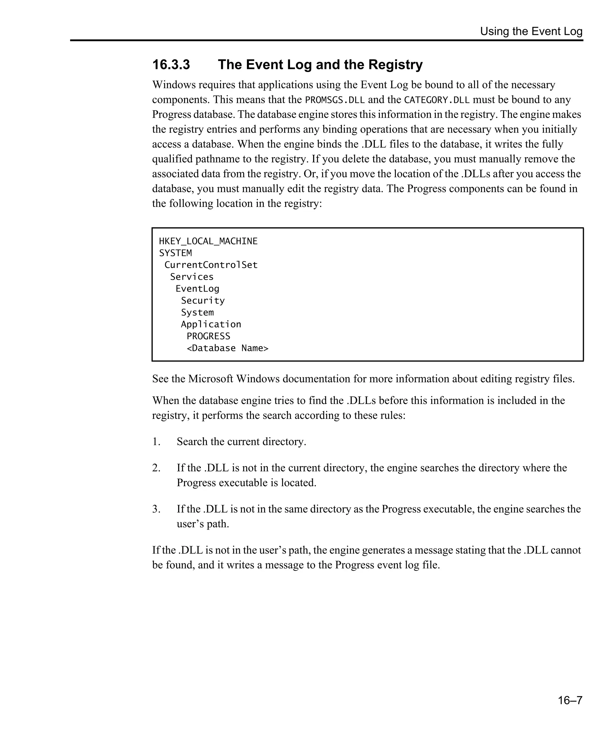 Using the Event Log 16–7 16.3.3 The Event Log and the Registry Windows requires that applications using the Event Log be bound to all of the necessary components. This means that the PROMSGS.DLL and the CATEGORY.DLL must be bound to any Progress database. The database engine stores this information in the registry. The engine makes the registry entries and performs any binding operations that are necessary when you initially access a database. When the engine binds the .DLL files to the database, it writes the fully qualified pathname to the registry. If you delete the database, you must manually remove the associated data from the registry. Or, if you move the location of the .DLLs after you access the database, you must manually edit the registry data. The Progress components can be found in the following location in the registry: See the Microsoft Windows documentation for more information about editing registry files. When the database engine tries to find the .DLLs before this information is included in the registry, it performs the search according to these rules: 1. Search the current directory. 2. If the .DLL is not in the current directory, the engine searches the directory where the Progress executable is located. 3. If the .DLL is not in the same directory as the Progress executable, the engine searches the user’s path. If the .DLL is not in the user’s path, the engine generates a message stating that the .DLL cannot be found, and it writes a message to the Progress event log file. HKEY_LOCAL_MACHINE SYSTEM CurrentControlSet Services EventLog Security System Application PROGRESS <Database Name> 