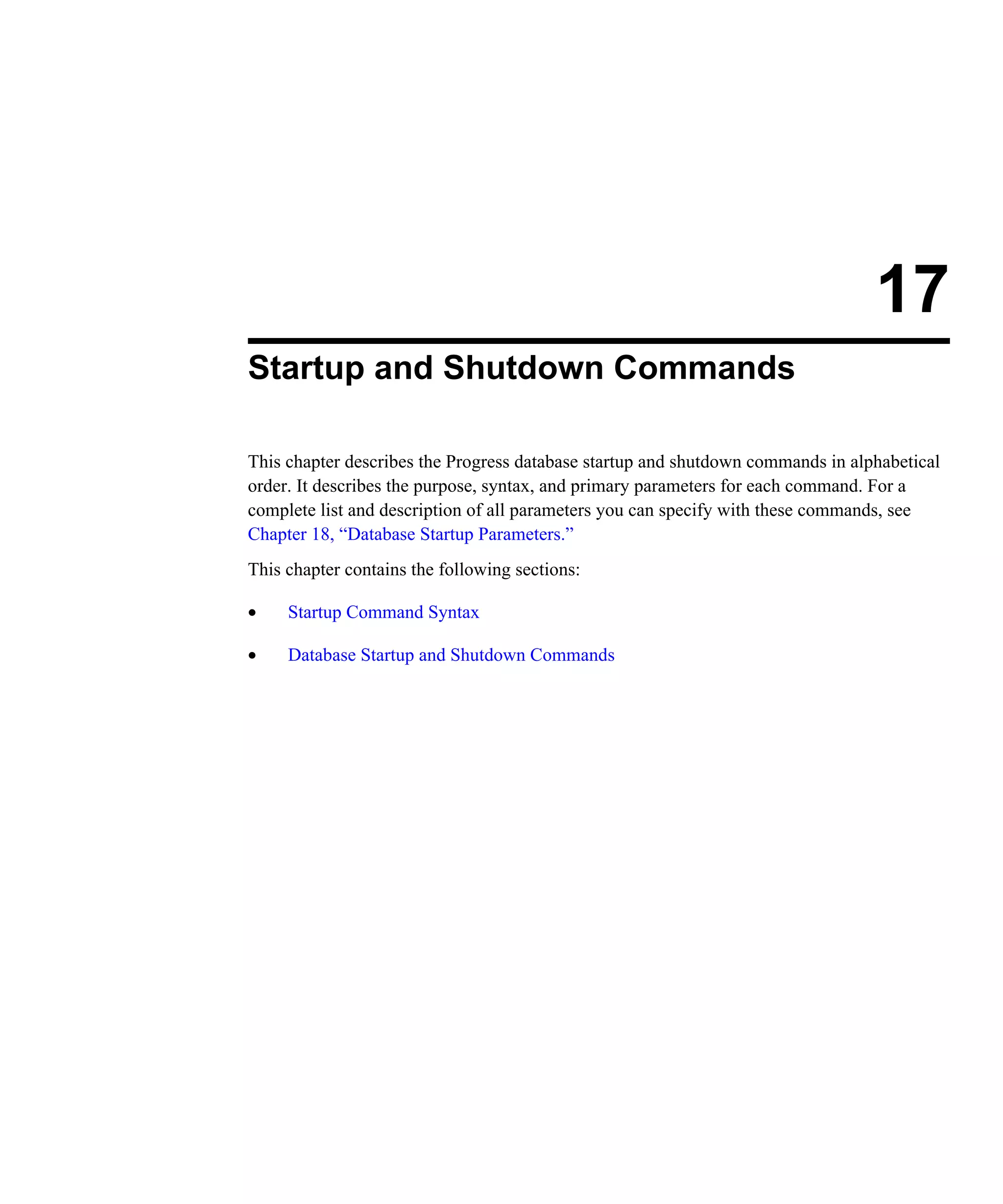 17 Startup and Shutdown Commands This chapter describes the Progress database startup and shutdown commands in alphabetical order. It describes the purpose, syntax, and primary parameters for each command. For a complete list and description of all parameters you can specify with these commands, see Chapter 18, “Database Startup Parameters.” This chapter contains the following sections: • Startup Command Syntax • Database Startup and Shutdown Commands 