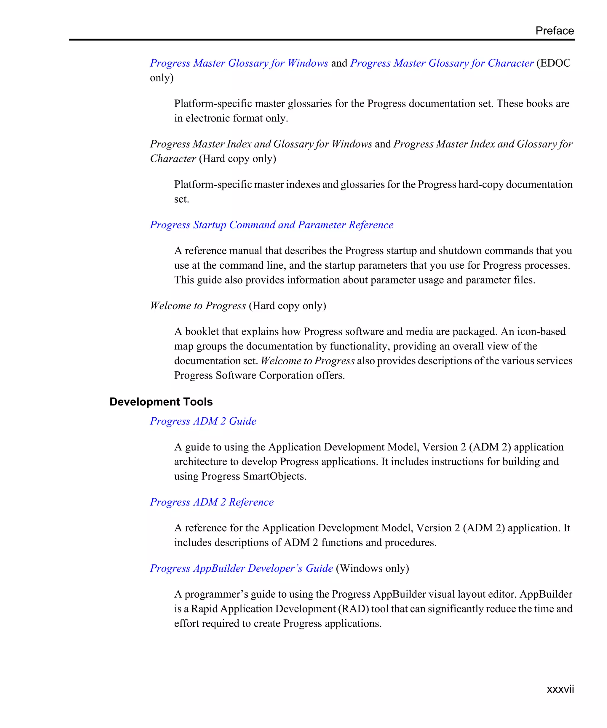 Preface xxxvii Progress Master Glossary for Windows and Progress Master Glossary for Character (EDOC only) Platform-specific master glossaries for the Progress documentation set. These books are in electronic format only. Progress Master Index and Glossary for Windows and Progress Master Index and Glossary for Character (Hard copy only) Platform-specific master indexes and glossaries for the Progress hard-copy documentation set. Progress Startup Command and Parameter Reference A reference manual that describes the Progress startup and shutdown commands that you use at the command line, and the startup parameters that you use for Progress processes. This guide also provides information about parameter usage and parameter files. Welcome to Progress (Hard copy only) A booklet that explains how Progress software and media are packaged. An icon-based map groups the documentation by functionality, providing an overall view of the documentation set. Welcome to Progress also provides descriptions of the various services Progress Software Corporation offers. Development Tools Progress ADM 2 Guide A guide to using the Application Development Model, Version 2 (ADM 2) application architecture to develop Progress applications. It includes instructions for building and using Progress SmartObjects. Progress ADM 2 Reference A reference for the Application Development Model, Version 2 (ADM 2) application. It includes descriptions of ADM 2 functions and procedures. Progress AppBuilder Developer’s Guide (Windows only) A programmer’s guide to using the Progress AppBuilder visual layout editor. AppBuilder is a Rapid Application Development (RAD) tool that can significantly reduce the time and effort required to create Progress applications. 