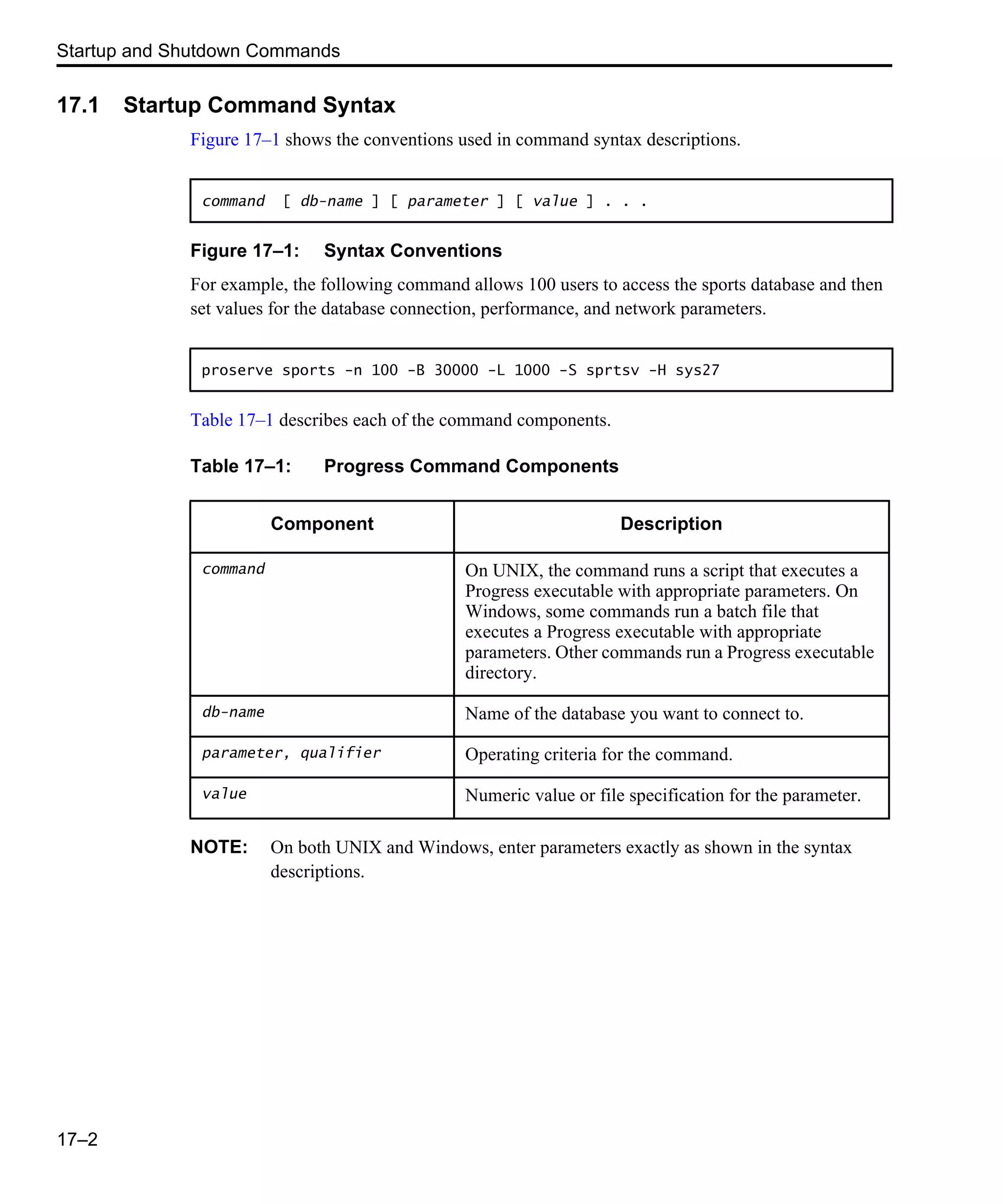 Startup and Shutdown Commands 17–2 17.1 Startup Command Syntax Figure 17–1 shows the conventions used in command syntax descriptions. Figure 17–1: Syntax Conventions For example, the following command allows 100 users to access the sports database and then set values for the database connection, performance, and network parameters. Table 17–1 describes each of the command components. NOTE: On both UNIX and Windows, enter parameters exactly as shown in the syntax descriptions. command [ db-name ] [ parameter ] [ value ] . . . proserve sports -n 100 -B 30000 -L 1000 -S sprtsv -H sys27 Table 17–1: Progress Command Components Component Description command On UNIX, the command runs a script that executes a Progress executable with appropriate parameters. On Windows, some commands run a batch file that executes a Progress executable with appropriate parameters. Other commands run a Progress executable directory. db-name Name of the database you want to connect to. parameter, qualifier Operating criteria for the command. value Numeric value or file specification for the parameter. 