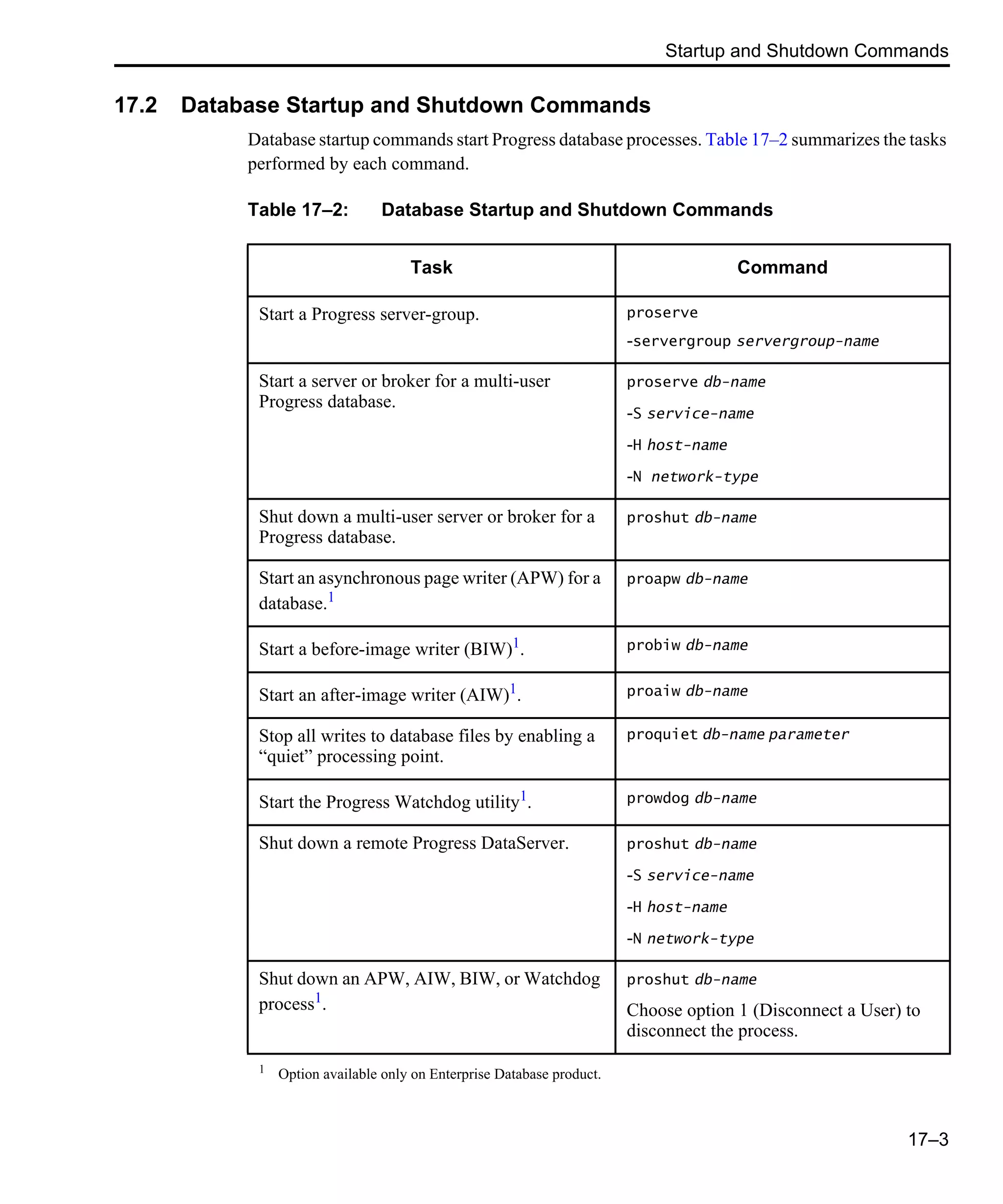 Startup and Shutdown Commands 17–3 17.2 Database Startup and Shutdown Commands Database startup commands start Progress database processes. Table 17–2 summarizes the tasks performed by each command. Table 17–2: Database Startup and Shutdown Commands Task Command Start a Progress server-group. proserve -servergroup servergroup-name Start a server or broker for a multi-user Progress database. proserve db-name -S service-name -H host-name -N network-type Shut down a multi-user server or broker for a Progress database. proshut db-name Start an asynchronous page writer (APW) for a database.1 proapw db-name Start a before-image writer (BIW)1 . probiw db-name Start an after-image writer (AIW)1 . proaiw db-name Stop all writes to database files by enabling a “quiet” processing point. proquiet db-name parameter Start the Progress Watchdog utility1. prowdog db-name Shut down a remote Progress DataServer. proshut db-name -S service-name -H host-name -N network-type Shut down an APW, AIW, BIW, or Watchdog process1. proshut db-name Choose option 1 (Disconnect a User) to disconnect the process. 1 Option available only on Enterprise Database product. 