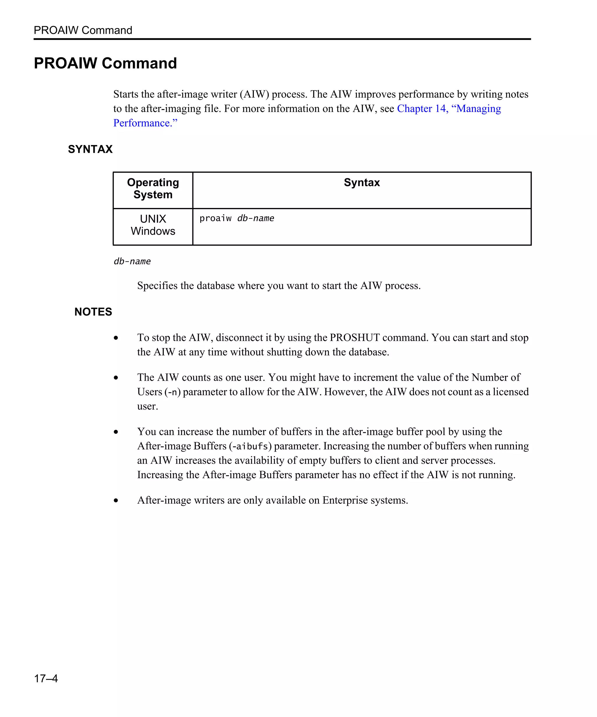 PROAIW Command 17–4 PROAIW Command Starts the after-image writer (AIW) process. The AIW improves performance by writing notes to the after-imaging file. For more information on the AIW, see Chapter 14, “Managing Performance.” SYNTAX db-name Specifies the database where you want to start the AIW process. NOTES • To stop the AIW, disconnect it by using the PROSHUT command. You can start and stop the AIW at any time without shutting down the database. • The AIW counts as one user. You might have to increment the value of the Number of Users (-n) parameter to allow for the AIW. However, the AIW does not count as a licensed user. • You can increase the number of buffers in the after-image buffer pool by using the After-image Buffers (-aibufs) parameter. Increasing the number of buffers when running an AIW increases the availability of empty buffers to client and server processes. Increasing the After-image Buffers parameter has no effect if the AIW is not running. • After-image writers are only available on Enterprise systems. Operating System Syntax UNIX Windows proaiw db-name 