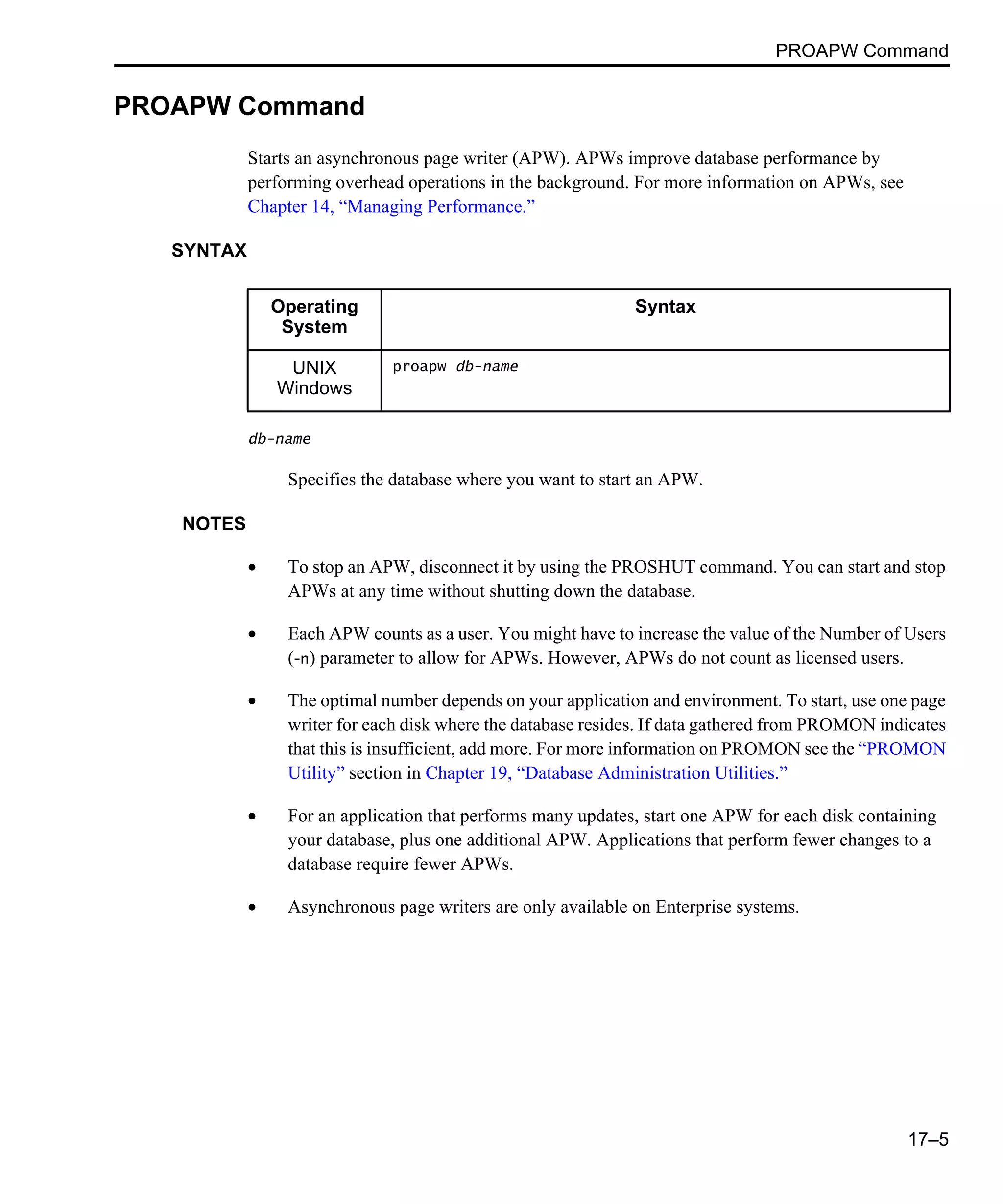 PROAPW Command 17–5 PROAPW Command Starts an asynchronous page writer (APW). APWs improve database performance by performing overhead operations in the background. For more information on APWs, see Chapter 14, “Managing Performance.” SYNTAX db-name Specifies the database where you want to start an APW. NOTES • To stop an APW, disconnect it by using the PROSHUT command. You can start and stop APWs at any time without shutting down the database. • Each APW counts as a user. You might have to increase the value of the Number of Users (-n) parameter to allow for APWs. However, APWs do not count as licensed users. • The optimal number depends on your application and environment. To start, use one page writer for each disk where the database resides. If data gathered from PROMON indicates that this is insufficient, add more. For more information on PROMON see the “PROMON Utility” section in Chapter 19, “Database Administration Utilities.” • For an application that performs many updates, start one APW for each disk containing your database, plus one additional APW. Applications that perform fewer changes to a database require fewer APWs. • Asynchronous page writers are only available on Enterprise systems. Operating System Syntax UNIX Windows proapw db-name 
