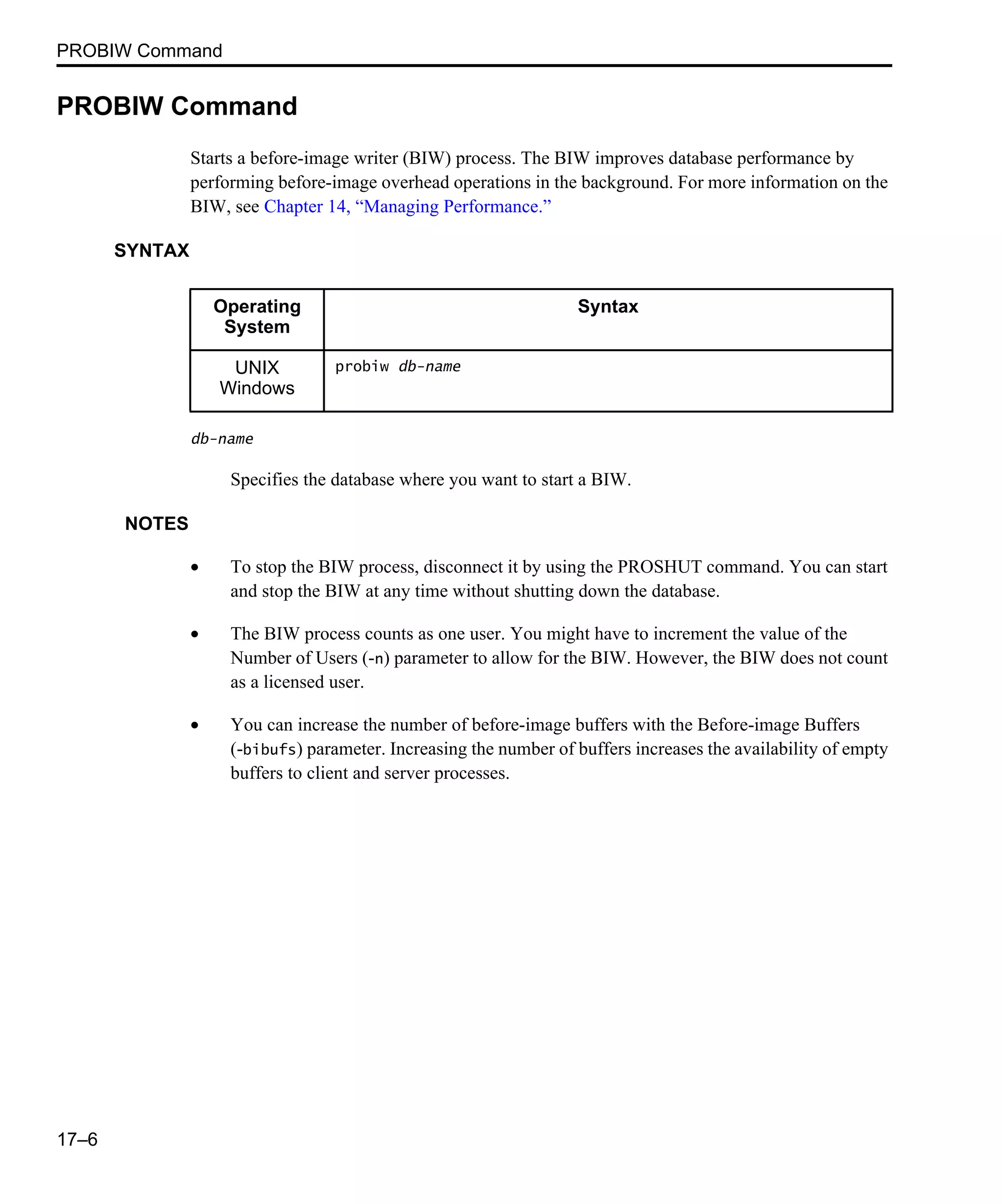 PROBIW Command 17–6 PROBIW Command Starts a before-image writer (BIW) process. The BIW improves database performance by performing before-image overhead operations in the background. For more information on the BIW, see Chapter 14, “Managing Performance.” SYNTAX db-name Specifies the database where you want to start a BIW. NOTES • To stop the BIW process, disconnect it by using the PROSHUT command. You can start and stop the BIW at any time without shutting down the database. • The BIW process counts as one user. You might have to increment the value of the Number of Users (-n) parameter to allow for the BIW. However, the BIW does not count as a licensed user. • You can increase the number of before-image buffers with the Before-image Buffers (-bibufs) parameter. Increasing the number of buffers increases the availability of empty buffers to client and server processes. Operating System Syntax UNIX Windows probiw db-name 