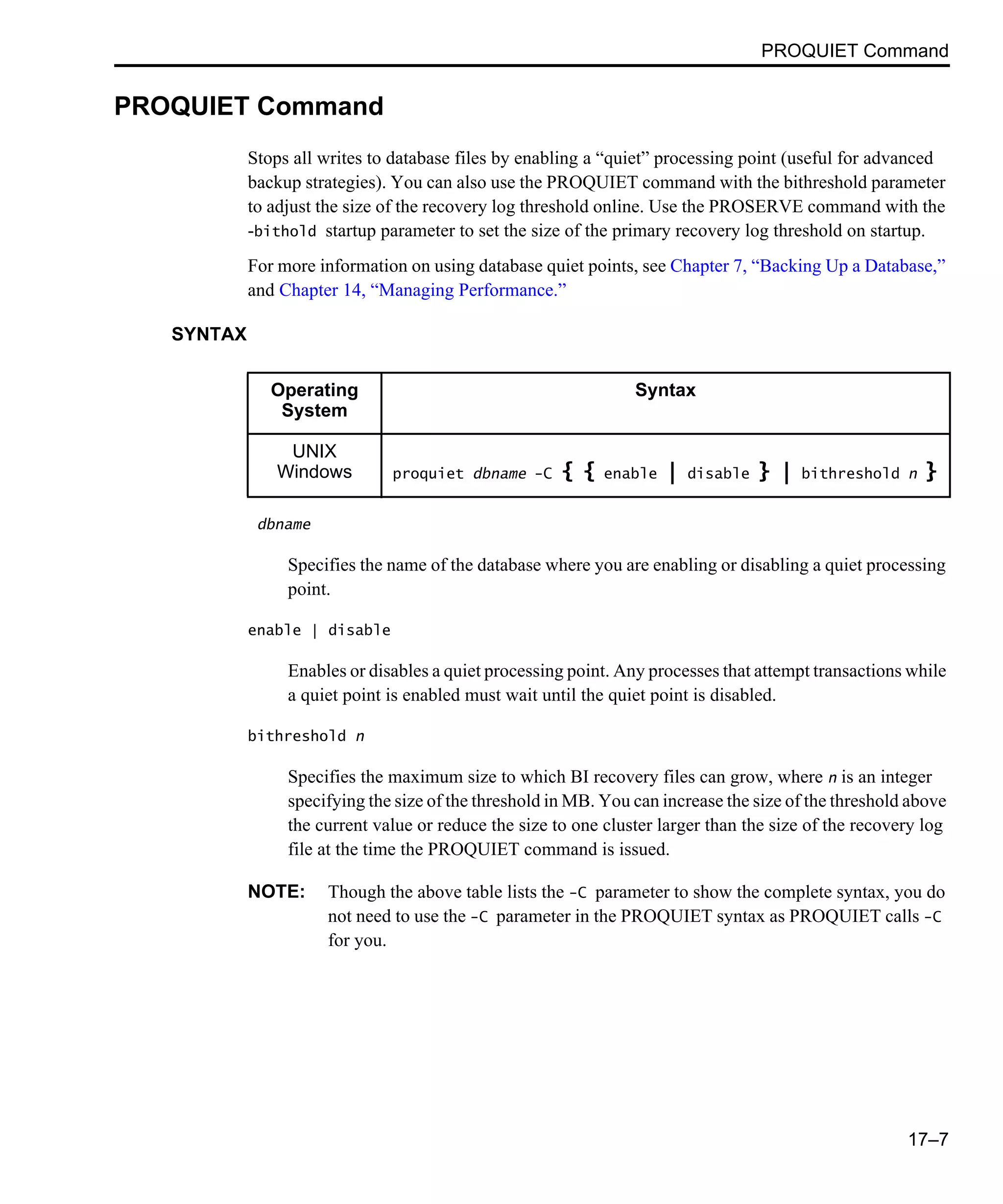PROQUIET Command 17–7 PROQUIET Command Stops all writes to database files by enabling a “quiet” processing point (useful for advanced backup strategies). You can also use the PROQUIET command with the bithreshold parameter to adjust the size of the recovery log threshold online. Use the PROSERVE command with the -bithold startup parameter to set the size of the primary recovery log threshold on startup. For more information on using database quiet points, see Chapter 7, “Backing Up a Database,” and Chapter 14, “Managing Performance.” SYNTAX dbname Specifies the name of the database where you are enabling or disabling a quiet processing point. enable | disable Enables or disables a quiet processing point. Any processes that attempt transactions while a quiet point is enabled must wait until the quiet point is disabled. bithreshold n Specifies the maximum size to which BI recovery files can grow, where n is an integer specifying the size of the threshold in MB. You can increase the size of the threshold above the current value or reduce the size to one cluster larger than the size of the recovery log file at the time the PROQUIET command is issued. NOTE: Though the above table lists the -C parameter to show the complete syntax, you do not need to use the -C parameter in the PROQUIET syntax as PROQUIET calls -C for you. Operating System Syntax UNIX Windows proquiet dbname -C { { enable | disable } | bithreshold n } 