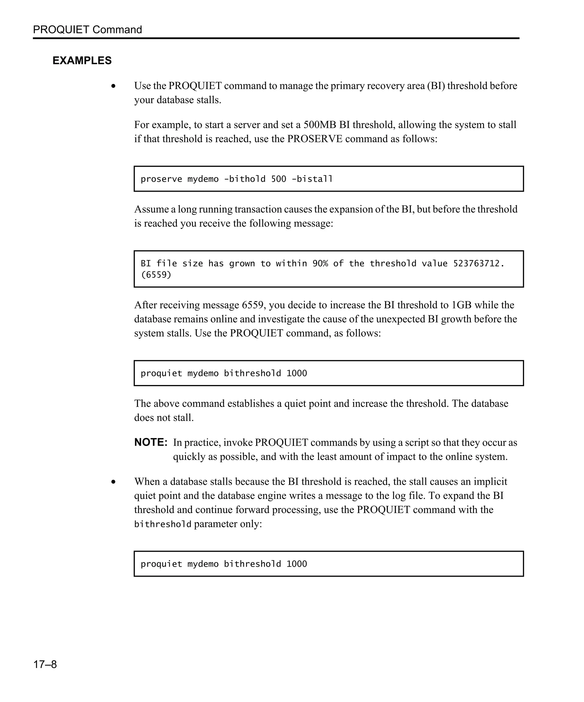 PROQUIET Command 17–8 EXAMPLES • Use the PROQUIET command to manage the primary recovery area (BI) threshold before your database stalls. For example, to start a server and set a 500MB BI threshold, allowing the system to stall if that threshold is reached, use the PROSERVE command as follows: Assume a long running transaction causes the expansion of the BI, but before the threshold is reached you receive the following message: After receiving message 6559, you decide to increase the BI threshold to 1GB while the database remains online and investigate the cause of the unexpected BI growth before the system stalls. Use the PROQUIET command, as follows: The above command establishes a quiet point and increase the threshold. The database does not stall. NOTE: In practice, invoke PROQUIET commands by using a script so that they occur as quickly as possible, and with the least amount of impact to the online system. • When a database stalls because the BI threshold is reached, the stall causes an implicit quiet point and the database engine writes a message to the log file. To expand the BI threshold and continue forward processing, use the PROQUIET command with the bithreshold parameter only: proserve mydemo -bithold 500 -bistall BI file size has grown to within 90% of the threshold value 523763712. (6559) proquiet mydemo bithreshold 1000 proquiet mydemo bithreshold 1000 