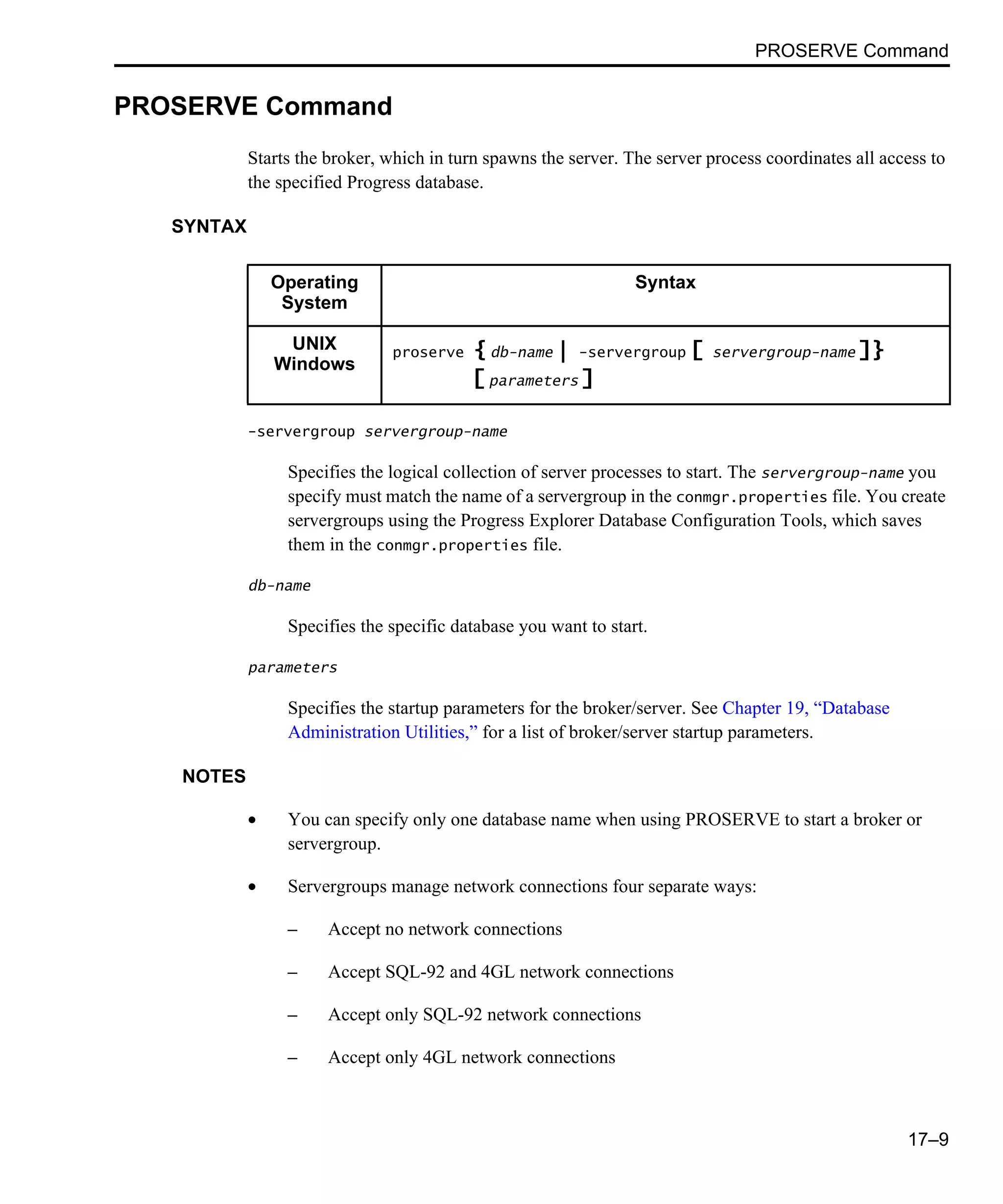 PROSERVE Command 17–9 PROSERVE Command Starts the broker, which in turn spawns the server. The server process coordinates all access to the specified Progress database. SYNTAX -servergroup servergroup-name Specifies the logical collection of server processes to start. The servergroup-name you specify must match the name of a servergroup in the conmgr.properties file. You create servergroups using the Progress Explorer Database Configuration Tools, which saves them in the conmgr.properties file. db-name Specifies the specific database you want to start. parameters Specifies the startup parameters for the broker/server. See Chapter 19, “Database Administration Utilities,” for a list of broker/server startup parameters. NOTES • You can specify only one database name when using PROSERVE to start a broker or servergroup. • Servergroups manage network connections four separate ways: – Accept no network connections – Accept SQL-92 and 4GL network connections – Accept only SQL-92 network connections – Accept only 4GL network connections Operating System Syntax UNIX Windows proserve { db-name | -servergroup [ servergroup-name ]} [ parameters ] 