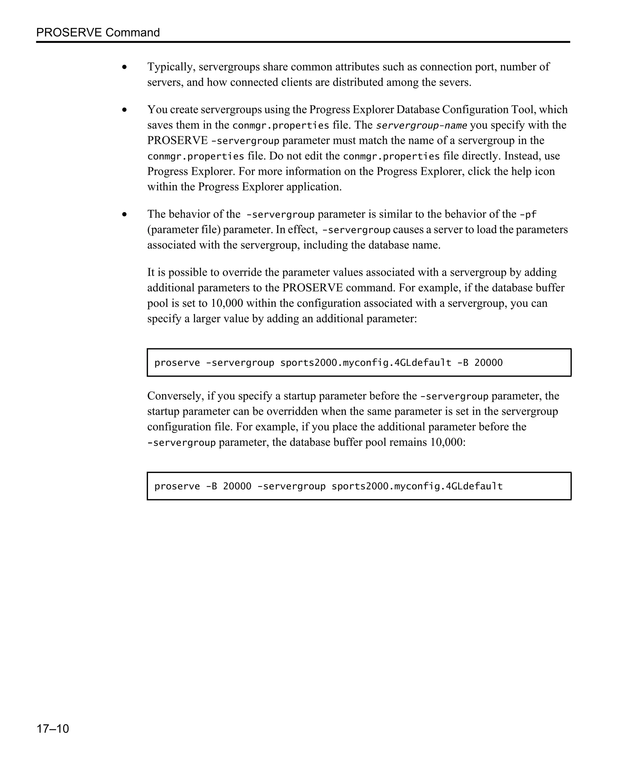 PROSERVE Command 17–10 • Typically, servergroups share common attributes such as connection port, number of servers, and how connected clients are distributed among the severs. • You create servergroups using the Progress Explorer Database Configuration Tool, which saves them in the conmgr.properties file. The servergroup-name you specify with the PROSERVE -servergroup parameter must match the name of a servergroup in the conmgr.properties file. Do not edit the conmgr.properties file directly. Instead, use Progress Explorer. For more information on the Progress Explorer, click the help icon within the Progress Explorer application. • The behavior of the -servergroup parameter is similar to the behavior of the -pf (parameter file) parameter. In effect, -servergroup causes a server to load the parameters associated with the servergroup, including the database name. It is possible to override the parameter values associated with a servergroup by adding additional parameters to the PROSERVE command. For example, if the database buffer pool is set to 10,000 within the configuration associated with a servergroup, you can specify a larger value by adding an additional parameter: Conversely, if you specify a startup parameter before the -servergroup parameter, the startup parameter can be overridden when the same parameter is set in the servergroup configuration file. For example, if you place the additional parameter before the -servergroup parameter, the database buffer pool remains 10,000: proserve -servergroup sports2000.myconfig.4GLdefault -B 20000 proserve -B 20000 -servergroup sports2000.myconfig.4GLdefault 