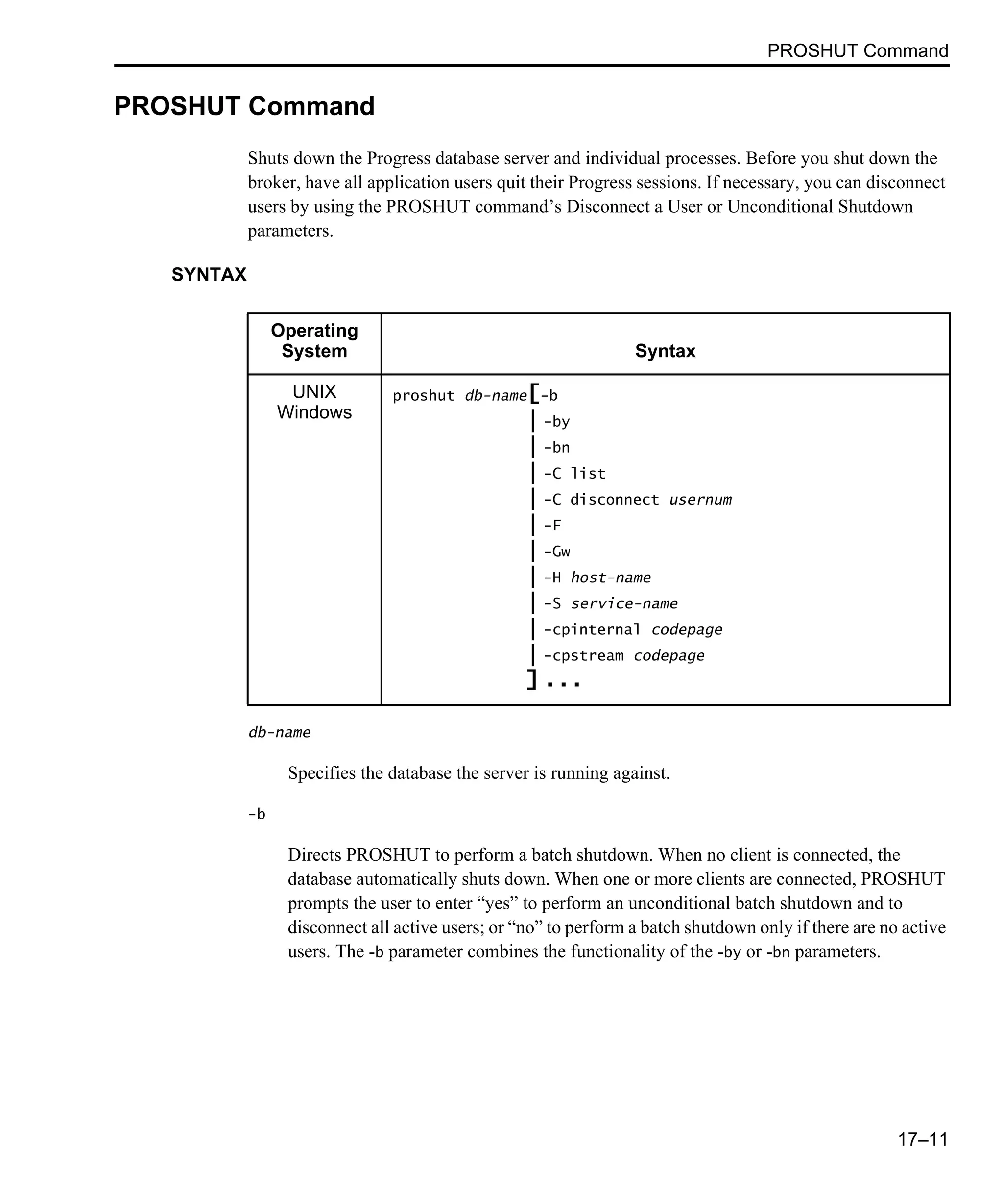 PROSHUT Command 17–11 PROSHUT Command Shuts down the Progress database server and individual processes. Before you shut down the broker, have all application users quit their Progress sessions. If necessary, you can disconnect users by using the PROSHUT command’s Disconnect a User or Unconditional Shutdown parameters. SYNTAX db-name Specifies the database the server is running against. -b Directs PROSHUT to perform a batch shutdown. When no client is connected, the database automatically shuts down. When one or more clients are connected, PROSHUT prompts the user to enter “yes” to perform an unconditional batch shutdown and to disconnect all active users; or “no” to perform a batch shutdown only if there are no active users. The -b parameter combines the functionality of the -by or -bn parameters. Operating System Syntax UNIX Windows proshut db-name[-b | -by | -bn | -C list | -C disconnect usernum | -F | -Gw | -H host-name | -S service-name | -cpinternal codepage | -cpstream codepage ] ... 
