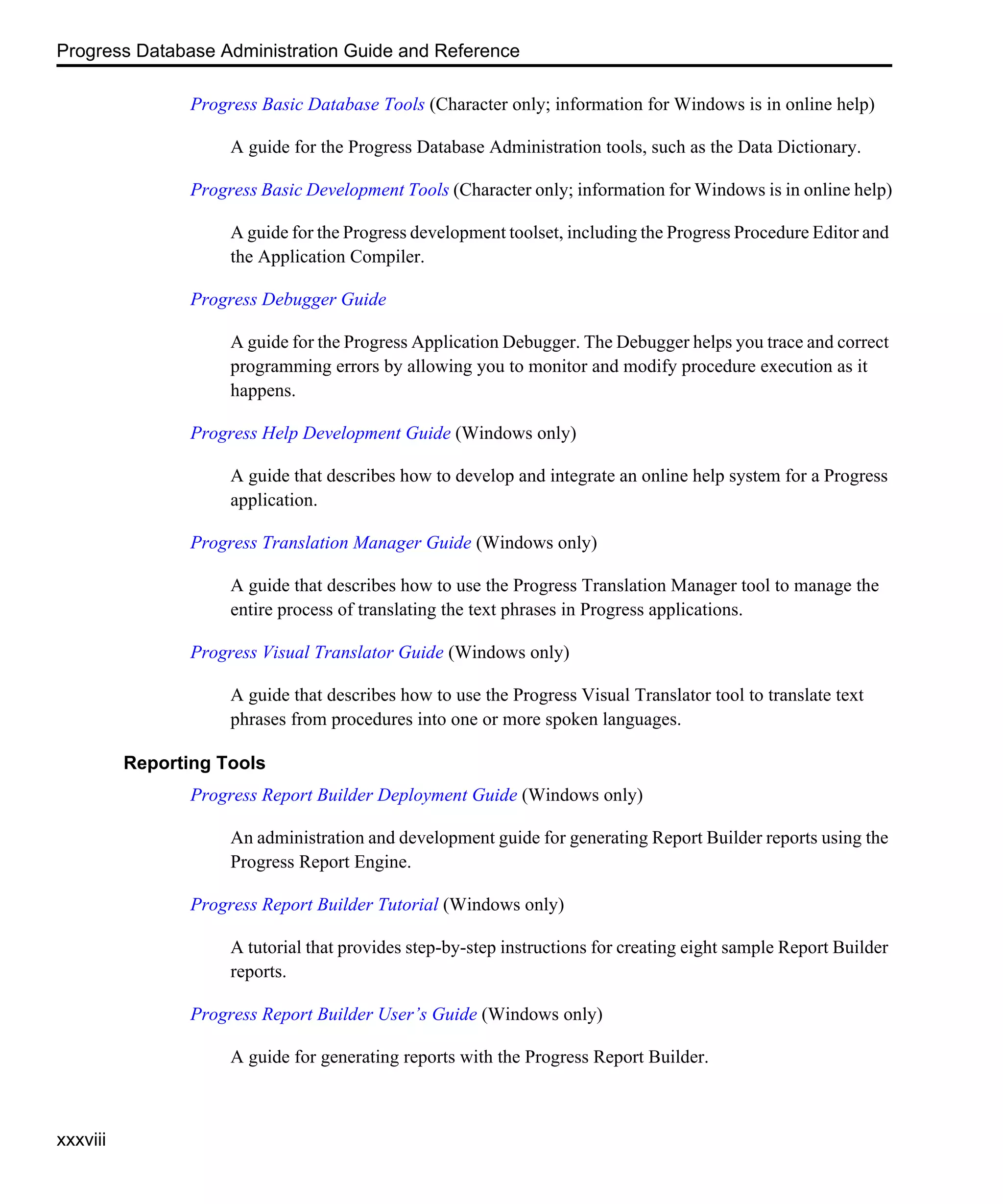 Progress Database Administration Guide and Reference xxxviii Progress Basic Database Tools (Character only; information for Windows is in online help) A guide for the Progress Database Administration tools, such as the Data Dictionary. Progress Basic Development Tools (Character only; information for Windows is in online help) A guide for the Progress development toolset, including the Progress Procedure Editor and the Application Compiler. Progress Debugger Guide A guide for the Progress Application Debugger. The Debugger helps you trace and correct programming errors by allowing you to monitor and modify procedure execution as it happens. Progress Help Development Guide (Windows only) A guide that describes how to develop and integrate an online help system for a Progress application. Progress Translation Manager Guide (Windows only) A guide that describes how to use the Progress Translation Manager tool to manage the entire process of translating the text phrases in Progress applications. Progress Visual Translator Guide (Windows only) A guide that describes how to use the Progress Visual Translator tool to translate text phrases from procedures into one or more spoken languages. Reporting Tools Progress Report Builder Deployment Guide (Windows only) An administration and development guide for generating Report Builder reports using the Progress Report Engine. Progress Report Builder Tutorial (Windows only) A tutorial that provides step-by-step instructions for creating eight sample Report Builder reports. Progress Report Builder User’s Guide (Windows only) A guide for generating reports with the Progress Report Builder. 