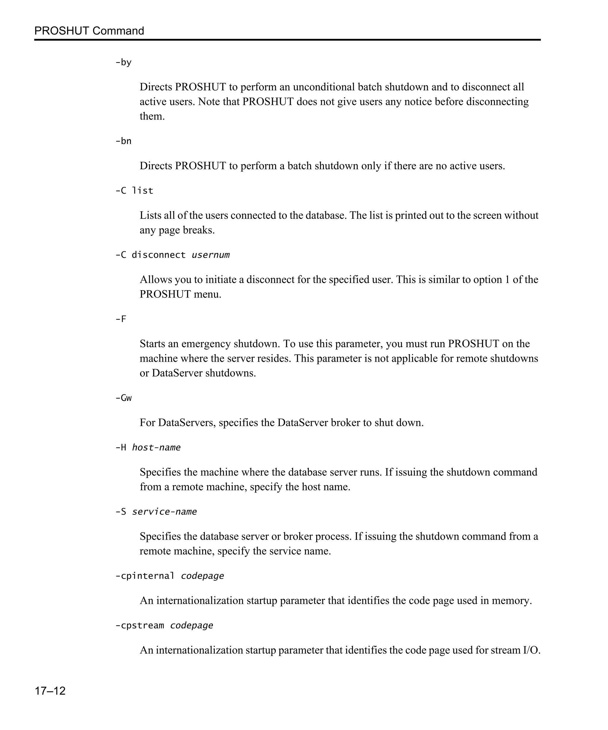 PROSHUT Command 17–12 -by Directs PROSHUT to perform an unconditional batch shutdown and to disconnect all active users. Note that PROSHUT does not give users any notice before disconnecting them. -bn Directs PROSHUT to perform a batch shutdown only if there are no active users. -C list Lists all of the users connected to the database. The list is printed out to the screen without any page breaks. -C disconnect usernum Allows you to initiate a disconnect for the specified user. This is similar to option 1 of the PROSHUT menu. -F Starts an emergency shutdown. To use this parameter, you must run PROSHUT on the machine where the server resides. This parameter is not applicable for remote shutdowns or DataServer shutdowns. -Gw For DataServers, specifies the DataServer broker to shut down. -H host-name Specifies the machine where the database server runs. If issuing the shutdown command from a remote machine, specify the host name. -S service-name Specifies the database server or broker process. If issuing the shutdown command from a remote machine, specify the service name. -cpinternal codepage An internationalization startup parameter that identifies the code page used in memory. -cpstream codepage An internationalization startup parameter that identifies the code page used for stream I/O. 