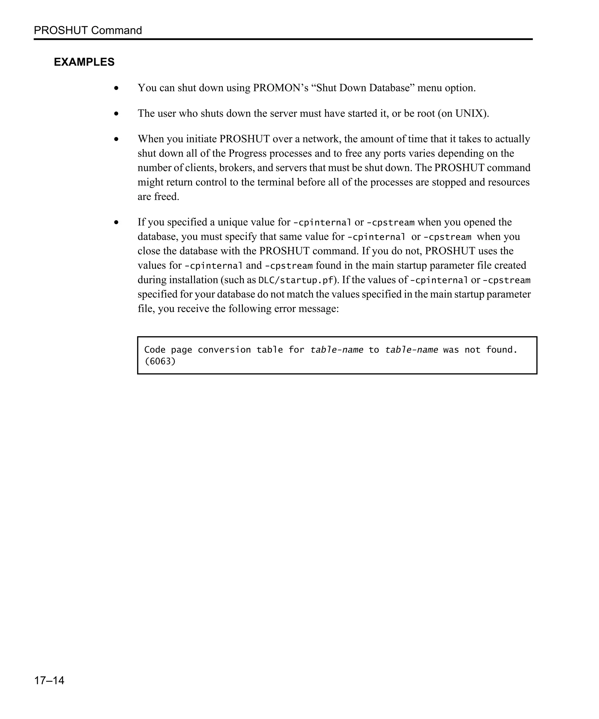 PROSHUT Command 17–14 EXAMPLES • You can shut down using PROMON’s “Shut Down Database” menu option. • The user who shuts down the server must have started it, or be root (on UNIX). • When you initiate PROSHUT over a network, the amount of time that it takes to actually shut down all of the Progress processes and to free any ports varies depending on the number of clients, brokers, and servers that must be shut down. The PROSHUT command might return control to the terminal before all of the processes are stopped and resources are freed. • If you specified a unique value for -cpinternal or -cpstream when you opened the database, you must specify that same value for -cpinternal or -cpstream when you close the database with the PROSHUT command. If you do not, PROSHUT uses the values for -cpinternal and -cpstream found in the main startup parameter file created during installation (such as DLC/startup.pf). If the values of -cpinternal or -cpstream specified for your database do not match the values specified in the main startup parameter file, you receive the following error message: Code page conversion table for table-name to table-name was not found. (6063) 