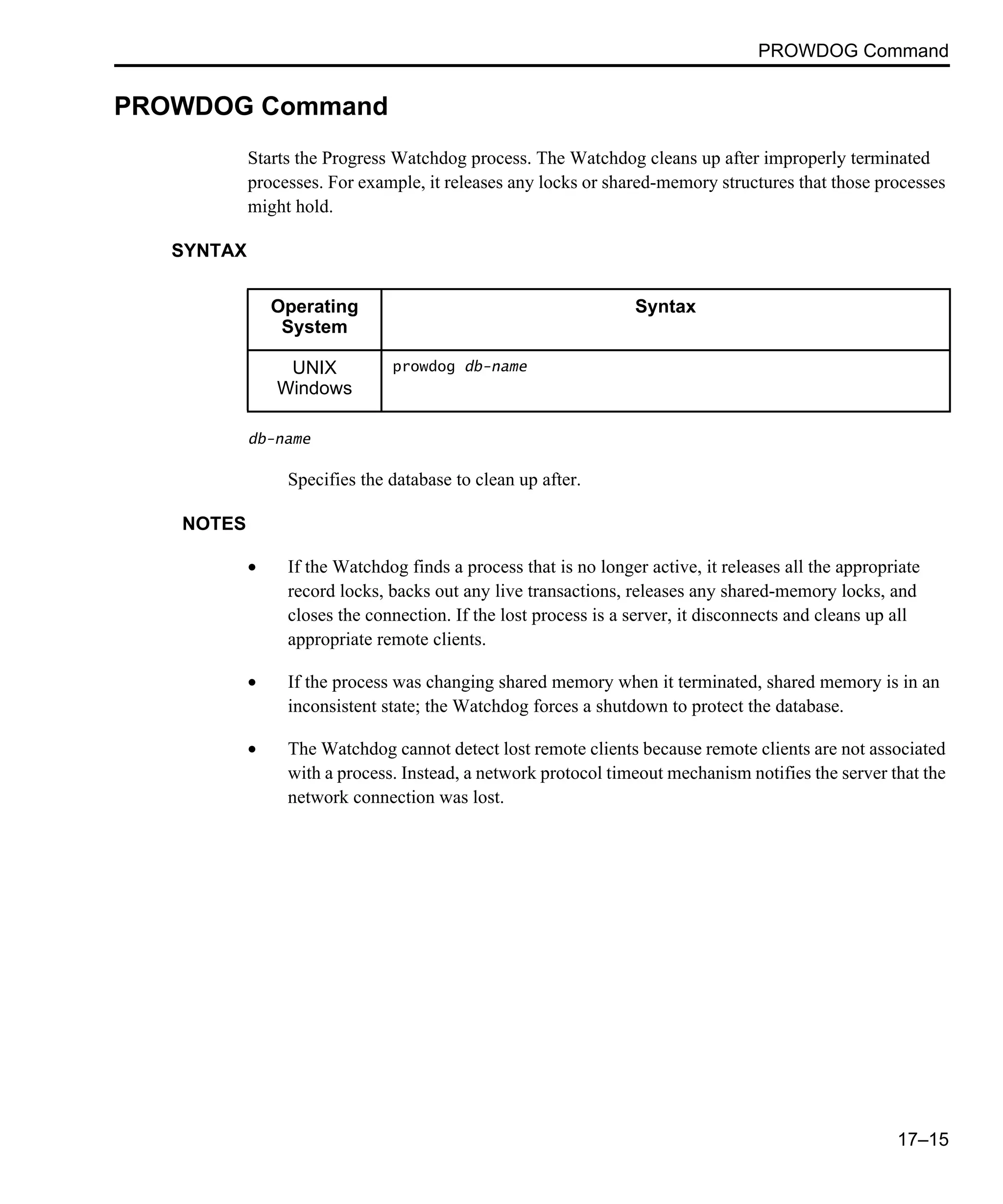 PROWDOG Command 17–15 PROWDOG Command Starts the Progress Watchdog process. The Watchdog cleans up after improperly terminated processes. For example, it releases any locks or shared-memory structures that those processes might hold. SYNTAX db-name Specifies the database to clean up after. NOTES • If the Watchdog finds a process that is no longer active, it releases all the appropriate record locks, backs out any live transactions, releases any shared-memory locks, and closes the connection. If the lost process is a server, it disconnects and cleans up all appropriate remote clients. • If the process was changing shared memory when it terminated, shared memory is in an inconsistent state; the Watchdog forces a shutdown to protect the database. • The Watchdog cannot detect lost remote clients because remote clients are not associated with a process. Instead, a network protocol timeout mechanism notifies the server that the network connection was lost. Operating System Syntax UNIX Windows prowdog db-name 