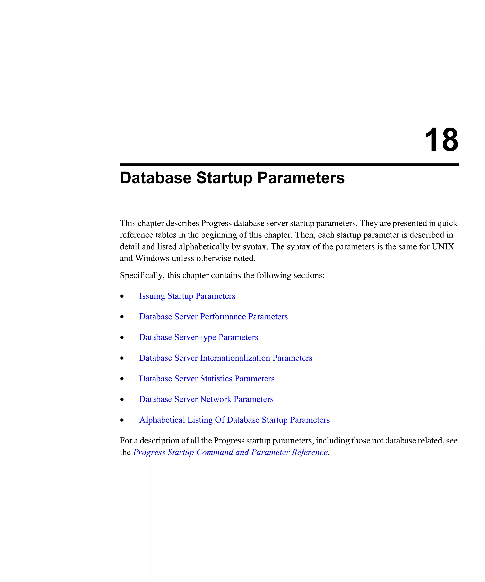 18 Database Startup Parameters This chapter describes Progress database server startup parameters. They are presented in quick reference tables in the beginning of this chapter. Then, each startup parameter is described in detail and listed alphabetically by syntax. The syntax of the parameters is the same for UNIX and Windows unless otherwise noted. Specifically, this chapter contains the following sections: • Issuing Startup Parameters • Database Server Performance Parameters • Database Server-type Parameters • Database Server Internationalization Parameters • Database Server Statistics Parameters • Database Server Network Parameters • Alphabetical Listing Of Database Startup Parameters For a description of all the Progress startup parameters, including those not database related, see the Progress Startup Command and Parameter Reference. 