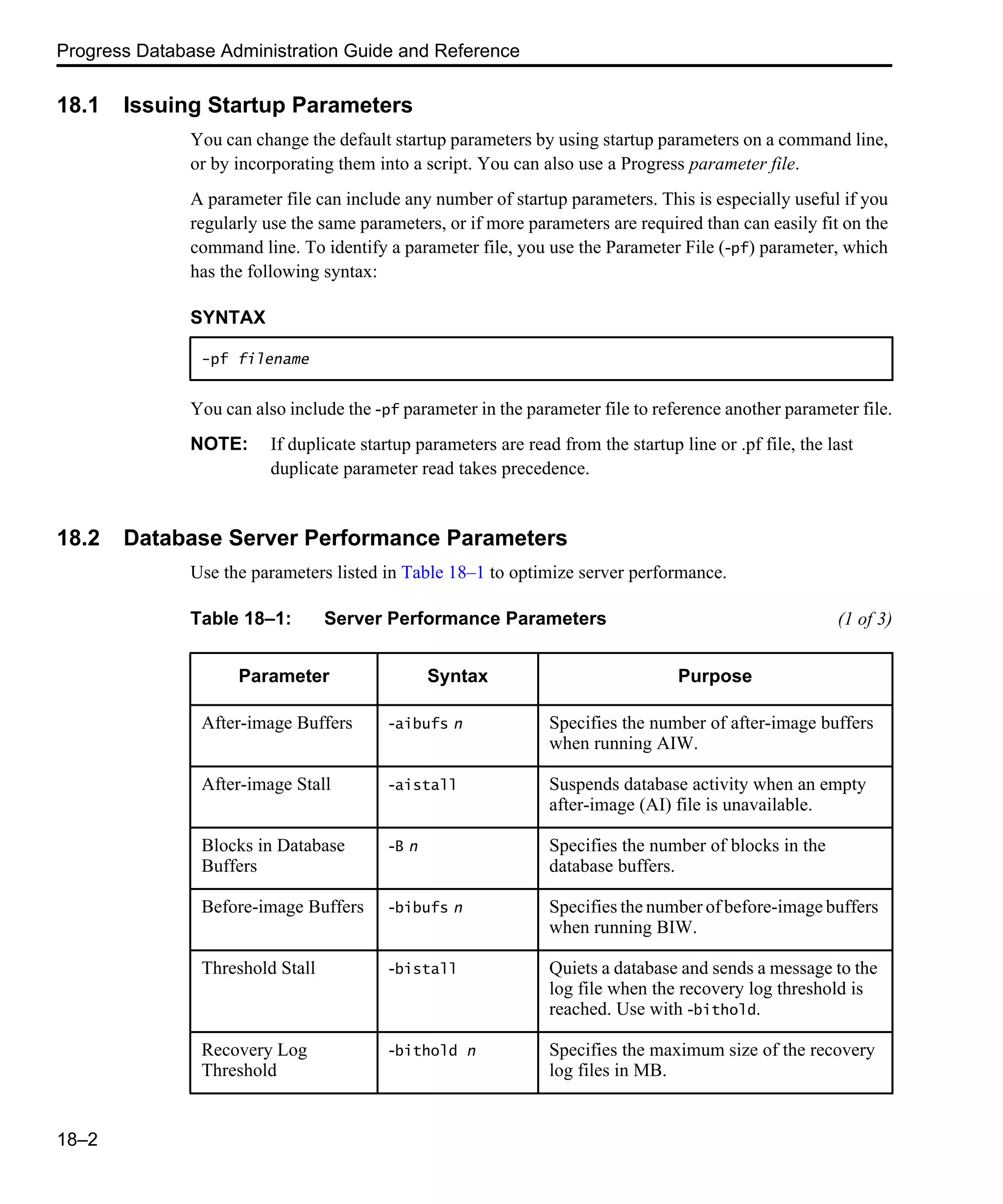 Progress Database Administration Guide and Reference 18–2 18.1 Issuing Startup Parameters You can change the default startup parameters by using startup parameters on a command line, or by incorporating them into a script. You can also use a Progress parameter file. A parameter file can include any number of startup parameters. This is especially useful if you regularly use the same parameters, or if more parameters are required than can easily fit on the command line. To identify a parameter file, you use the Parameter File (-pf) parameter, which has the following syntax: You can also include the -pf parameter in the parameter file to reference another parameter file. NOTE: If duplicate startup parameters are read from the startup line or .pf file, the last duplicate parameter read takes precedence. 18.2 Database Server Performance Parameters Use the parameters listed in Table 18–1 to optimize server performance. SYNTAX -pf filename Table 18–1: Server Performance Parameters (1 of 3) Parameter Syntax Purpose After-image Buffers -aibufs n Specifies the number of after-image buffers when running AIW. After-image Stall -aistall Suspends database activity when an empty after-image (AI) file is unavailable. Blocks in Database Buffers -B n Specifies the number of blocks in the database buffers. Before-image Buffers -bibufs n Specifies the number of before-image buffers when running BIW. Threshold Stall -bistall Quiets a database and sends a message to the log file when the recovery log threshold is reached. Use with -bithold. Recovery Log Threshold -bithold n Specifies the maximum size of the recovery log files in MB. 