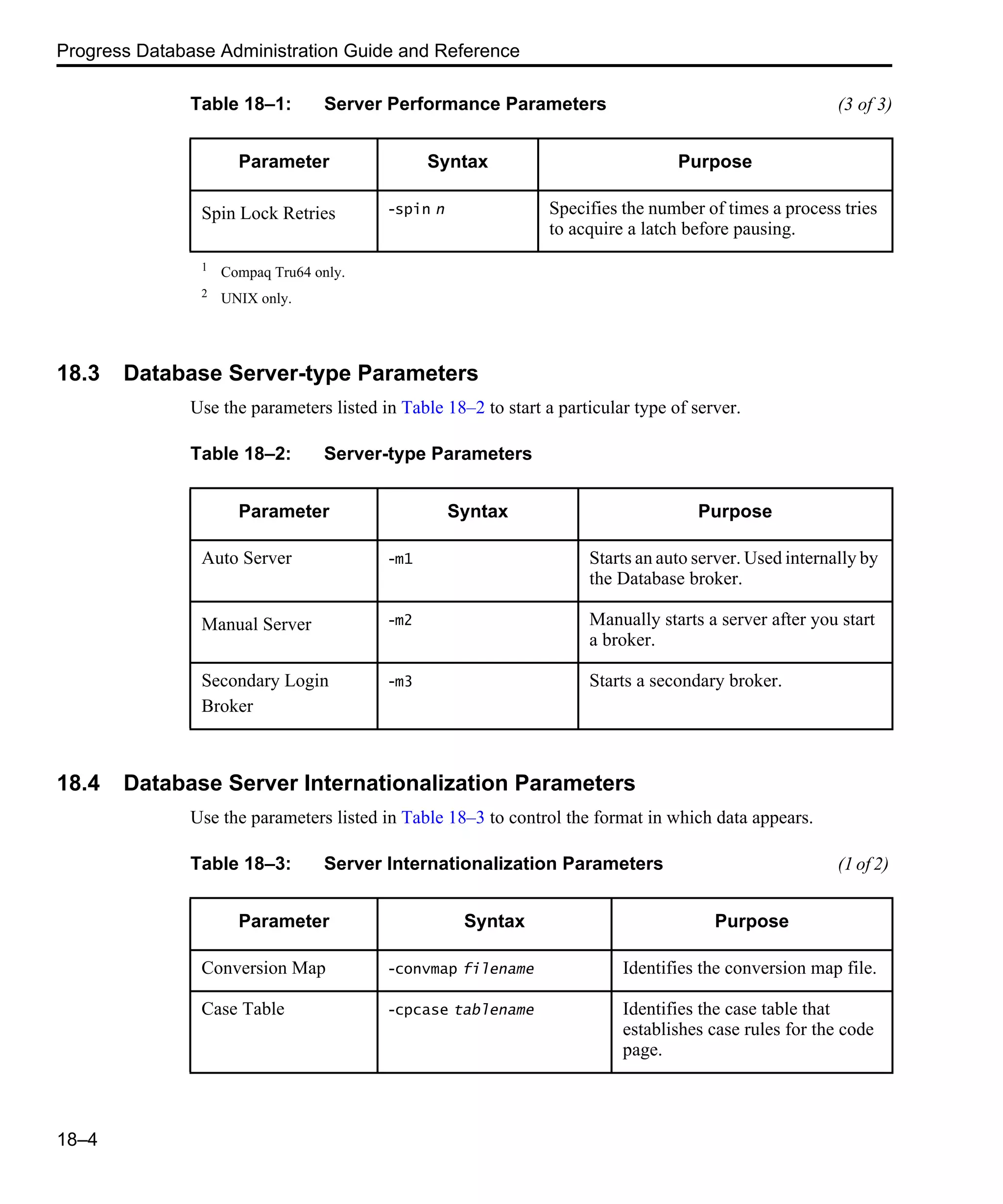 Progress Database Administration Guide and Reference 18–4 18.3 Database Server-type Parameters Use the parameters listed in Table 18–2 to start a particular type of server. 18.4 Database Server Internationalization Parameters Use the parameters listed in Table 18–3 to control the format in which data appears. Spin Lock Retries -spin n Specifies the number of times a process tries to acquire a latch before pausing. 1 Compaq Tru64 only. 2 UNIX only. Table 18–1: Server Performance Parameters (3 of 3) Parameter Syntax Purpose Table 18–2: Server-type Parameters Parameter Syntax Purpose Auto Server -m1 Starts an auto server. Used internally by the Database broker. Manual Server -m2 Manually starts a server after you start a broker. Secondary Login Broker -m3 Starts a secondary broker. Table 18–3: Server Internationalization Parameters (1 of 2) Parameter Syntax Purpose Conversion Map -convmap filename Identifies the conversion map file. Case Table -cpcase tablename Identifies the case table that establishes case rules for the code page. 