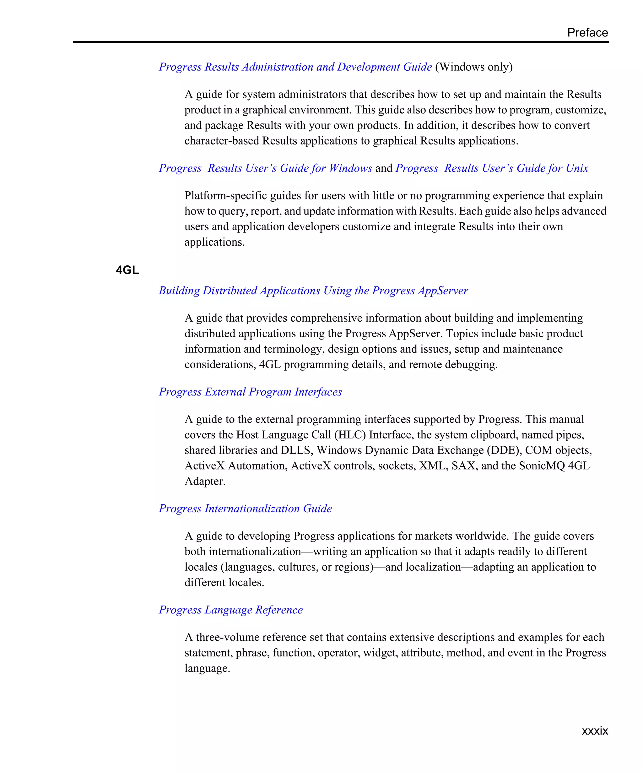 Preface xxxix Progress Results Administration and Development Guide (Windows only) A guide for system administrators that describes how to set up and maintain the Results product in a graphical environment. This guide also describes how to program, customize, and package Results with your own products. In addition, it describes how to convert character-based Results applications to graphical Results applications. Progress Results User’s Guide for Windows and Progress Results User’s Guide for Unix Platform-specific guides for users with little or no programming experience that explain how to query, report, and update information with Results. Each guide also helps advanced users and application developers customize and integrate Results into their own applications. 4GL Building Distributed Applications Using the Progress AppServer A guide that provides comprehensive information about building and implementing distributed applications using the Progress AppServer. Topics include basic product information and terminology, design options and issues, setup and maintenance considerations, 4GL programming details, and remote debugging. Progress External Program Interfaces A guide to the external programming interfaces supported by Progress. This manual covers the Host Language Call (HLC) Interface, the system clipboard, named pipes, shared libraries and DLLS, Windows Dynamic Data Exchange (DDE), COM objects, ActiveX Automation, ActiveX controls, sockets, XML, SAX, and the SonicMQ 4GL Adapter. Progress Internationalization Guide A guide to developing Progress applications for markets worldwide. The guide covers both internationalization—writing an application so that it adapts readily to different locales (languages, cultures, or regions)—and localization—adapting an application to different locales. Progress Language Reference A three-volume reference set that contains extensive descriptions and examples for each statement, phrase, function, operator, widget, attribute, method, and event in the Progress language. 