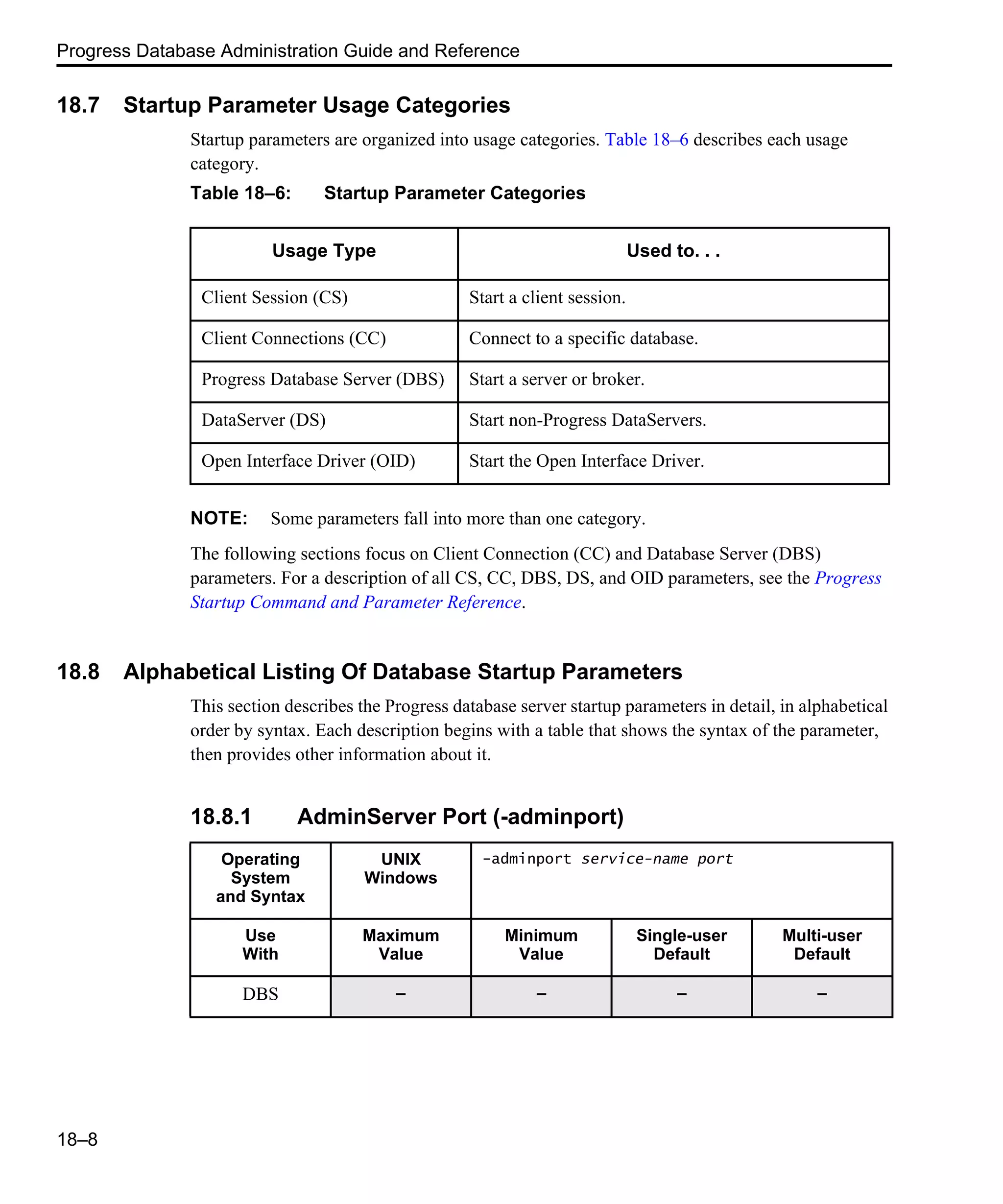 Progress Database Administration Guide and Reference 18–8 18.7 Startup Parameter Usage Categories Startup parameters are organized into usage categories. Table 18–6 describes each usage category. NOTE: Some parameters fall into more than one category. The following sections focus on Client Connection (CC) and Database Server (DBS) parameters. For a description of all CS, CC, DBS, DS, and OID parameters, see the Progress Startup Command and Parameter Reference. 18.8 Alphabetical Listing Of Database Startup Parameters This section describes the Progress database server startup parameters in detail, in alphabetical order by syntax. Each description begins with a table that shows the syntax of the parameter, then provides other information about it. 18.8.1 AdminServer Port (-adminport) Table 18–6: Startup Parameter Categories Usage Type Used to. . . Client Session (CS) Start a client session. Client Connections (CC) Connect to a specific database. Progress Database Server (DBS) Start a server or broker. DataServer (DS) Start non-Progress DataServers. Open Interface Driver (OID) Start the Open Interface Driver. Operating System and Syntax UNIX Windows -adminport service-name port Use With Maximum Value Minimum Value Single-user Default Multi-user Default DBS – – – – 