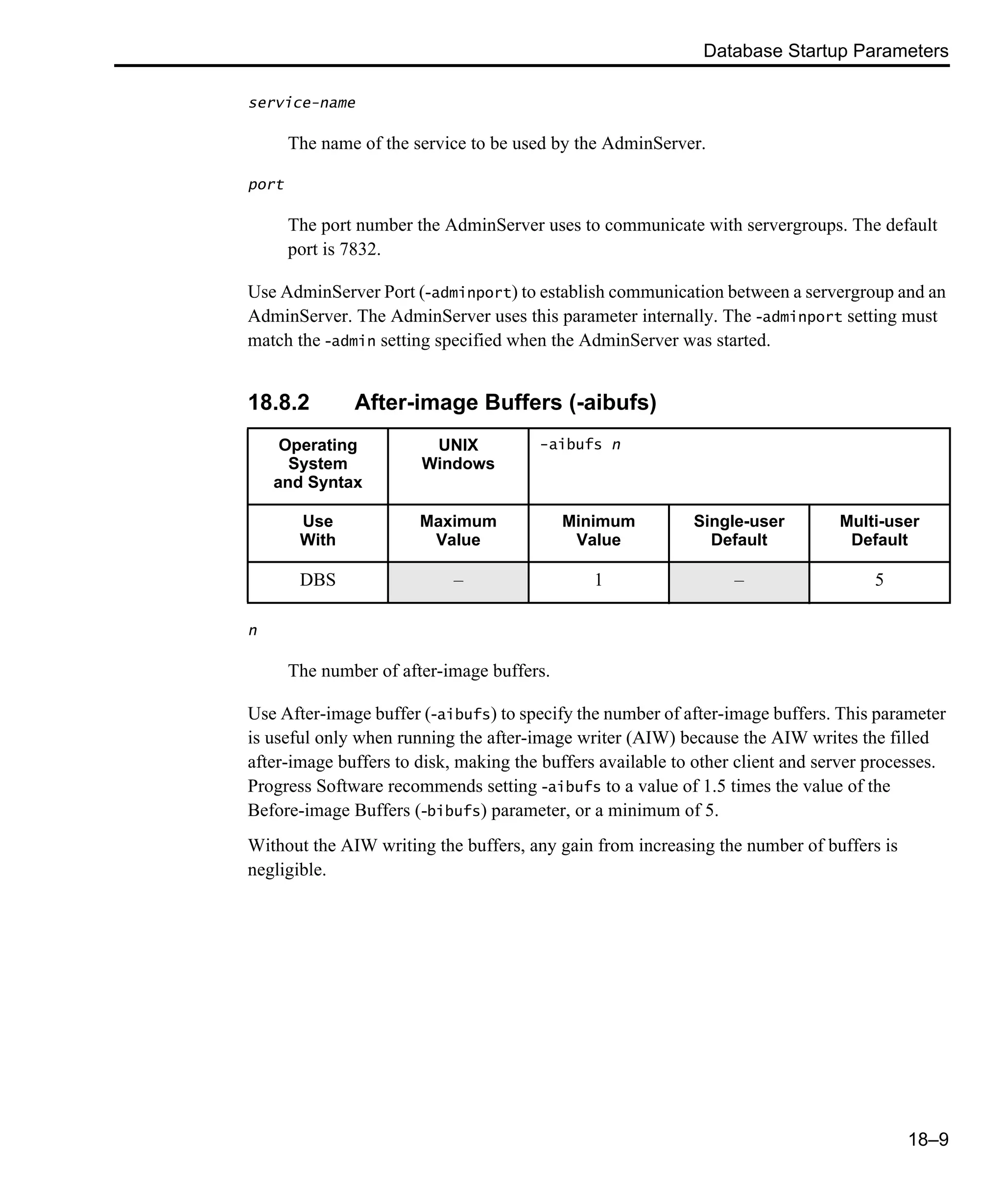 Database Startup Parameters 18–9 service-name The name of the service to be used by the AdminServer. port The port number the AdminServer uses to communicate with servergroups. The default port is 7832. Use AdminServer Port (-adminport) to establish communication between a servergroup and an AdminServer. The AdminServer uses this parameter internally. The -adminport setting must match the -admin setting specified when the AdminServer was started. 18.8.2 After-image Buffers (-aibufs) n The number of after-image buffers. Use After-image buffer (-aibufs) to specify the number of after-image buffers. This parameter is useful only when running the after-image writer (AIW) because the AIW writes the filled after-image buffers to disk, making the buffers available to other client and server processes. Progress Software recommends setting -aibufs to a value of 1.5 times the value of the Before-image Buffers (-bibufs) parameter, or a minimum of 5. Without the AIW writing the buffers, any gain from increasing the number of buffers is negligible. Operating System and Syntax UNIX Windows -aibufs n Use With Maximum Value Minimum Value Single-user Default Multi-user Default DBS – 1 – 5 