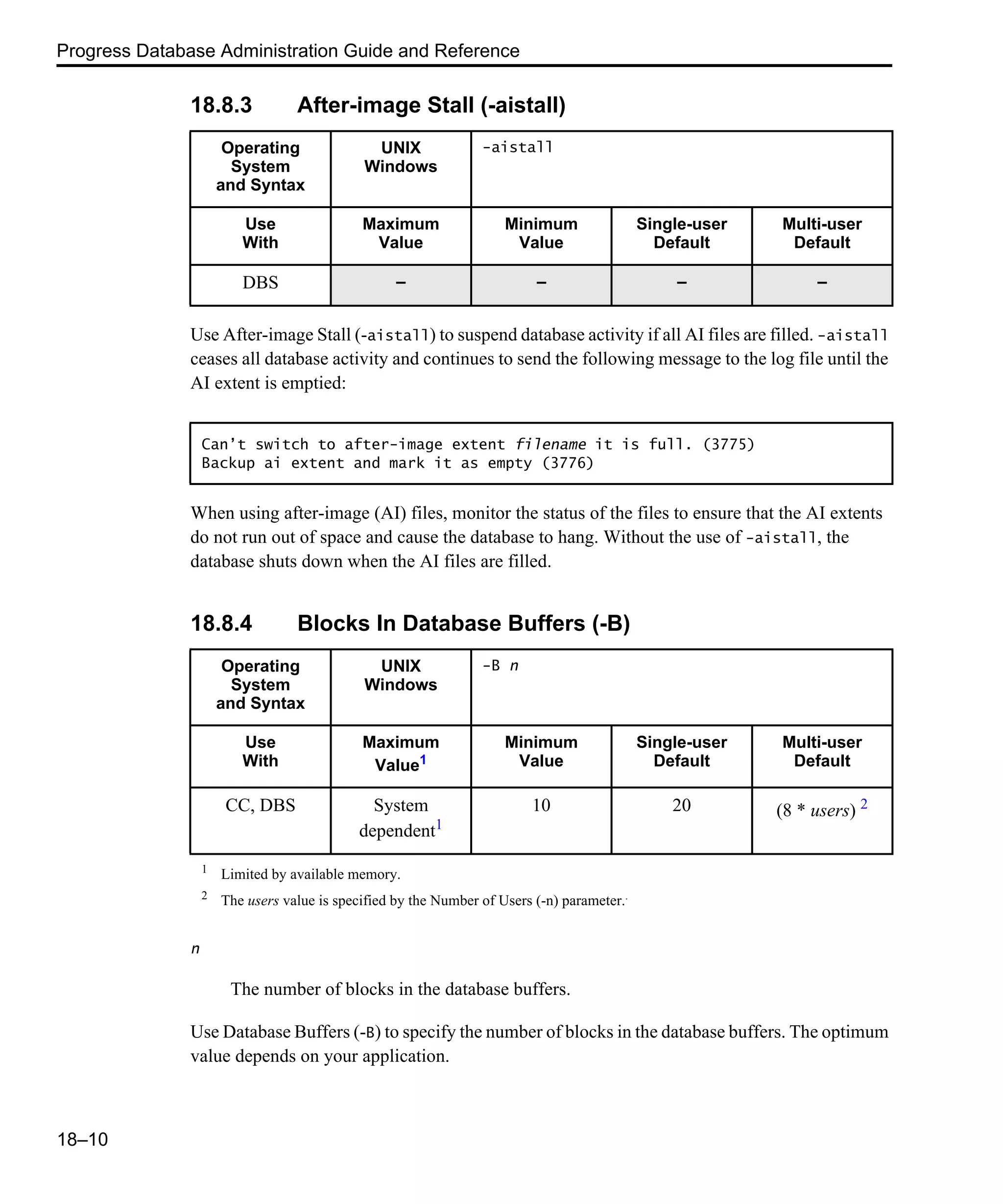 Progress Database Administration Guide and Reference 18–10 18.8.3 After-image Stall (-aistall) Use After-image Stall (-aistall) to suspend database activity if all AI files are filled. -aistall ceases all database activity and continues to send the following message to the log file until the AI extent is emptied: When using after-image (AI) files, monitor the status of the files to ensure that the AI extents do not run out of space and cause the database to hang. Without the use of -aistall, the database shuts down when the AI files are filled. 18.8.4 Blocks In Database Buffers (-B) n The number of blocks in the database buffers. Use Database Buffers (-B) to specify the number of blocks in the database buffers. The optimum value depends on your application. Operating System and Syntax UNIX Windows -aistall Use With Maximum Value Minimum Value Single-user Default Multi-user Default DBS – – – – Can’t switch to after-image extent filename it is full. (3775) Backup ai extent and mark it as empty (3776) Operating System and Syntax UNIX Windows -B n Use With Maximum Value1 Minimum Value Single-user Default Multi-user Default CC, DBS System dependent1 10 20 (8 * users) 2 1 Limited by available memory. 2 The users value is specified by the Number of Users (-n) parameter.. 