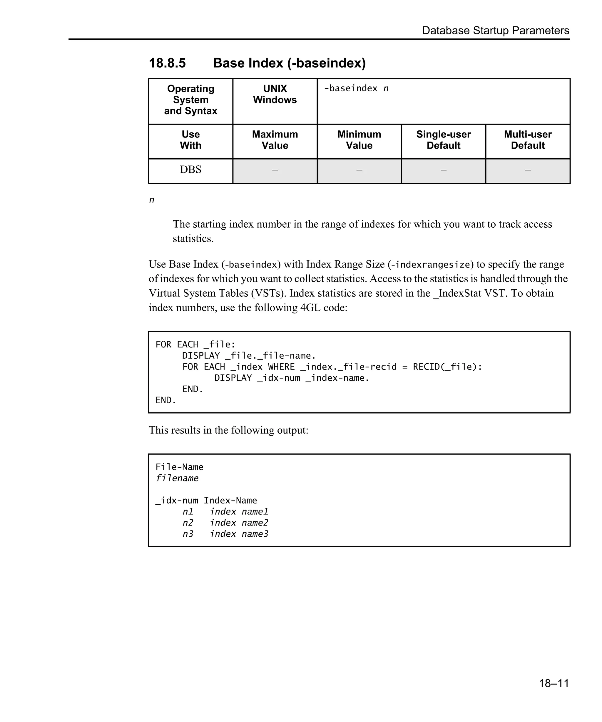 Database Startup Parameters 18–11 18.8.5 Base Index (-baseindex) n The starting index number in the range of indexes for which you want to track access statistics. Use Base Index (-baseindex) with Index Range Size (-indexrangesize) to specify the range of indexes for which you want to collect statistics. Access to the statistics is handled through the Virtual System Tables (VSTs). Index statistics are stored in the _IndexStat VST. To obtain index numbers, use the following 4GL code: This results in the following output: Operating System and Syntax UNIX Windows -baseindex n Use With Maximum Value Minimum Value Single-user Default Multi-user Default DBS – – – – FOR EACH _file: DISPLAY _file._file-name. FOR EACH _index WHERE _index._file-recid = RECID(_file): DISPLAY _idx-num _index-name. END. END. File-Name filename _idx-num Index-Name n1 index name1 n2 index name2 n3 index name3 
