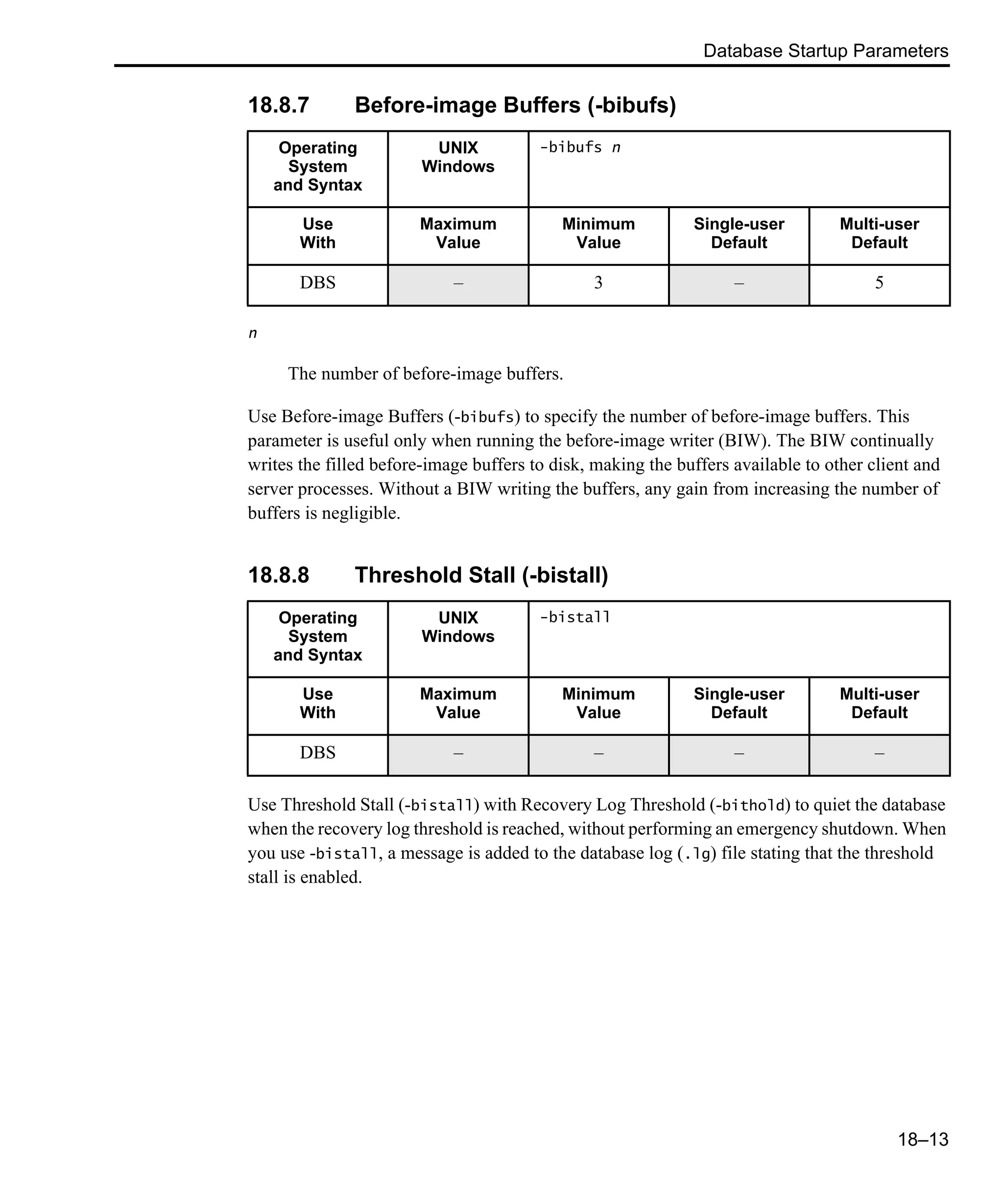 Database Startup Parameters 18–13 18.8.7 Before-image Buffers (-bibufs) n The number of before-image buffers. Use Before-image Buffers (-bibufs) to specify the number of before-image buffers. This parameter is useful only when running the before-image writer (BIW). The BIW continually writes the filled before-image buffers to disk, making the buffers available to other client and server processes. Without a BIW writing the buffers, any gain from increasing the number of buffers is negligible. 18.8.8 Threshold Stall (-bistall) Use Threshold Stall (-bistall) with Recovery Log Threshold (-bithold) to quiet the database when the recovery log threshold is reached, without performing an emergency shutdown. When you use -bistall, a message is added to the database log (.lg) file stating that the threshold stall is enabled. Operating System and Syntax UNIX Windows -bibufs n Use With Maximum Value Minimum Value Single-user Default Multi-user Default DBS – 3 – 5 Operating System and Syntax UNIX Windows -bistall Use With Maximum Value Minimum Value Single-user Default Multi-user Default DBS – – – – 