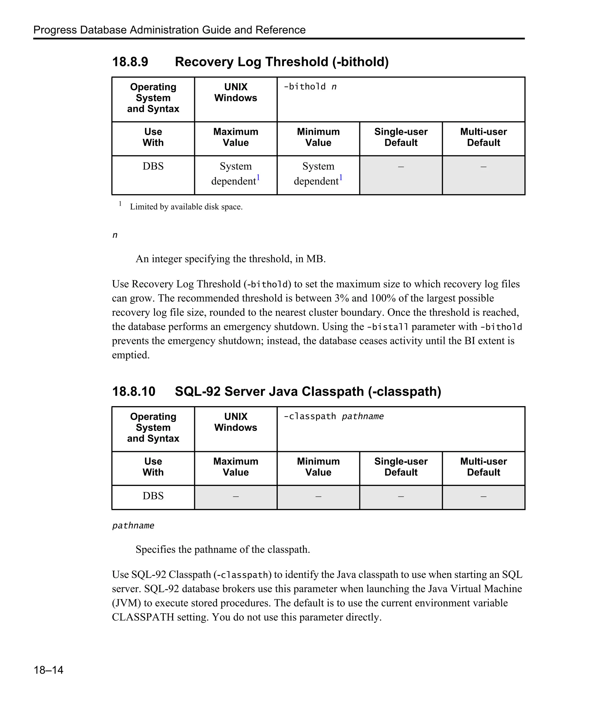 Progress Database Administration Guide and Reference 18–14 18.8.9 Recovery Log Threshold (-bithold) n An integer specifying the threshold, in MB. Use Recovery Log Threshold (-bithold) to set the maximum size to which recovery log files can grow. The recommended threshold is between 3% and 100% of the largest possible recovery log file size, rounded to the nearest cluster boundary. Once the threshold is reached, the database performs an emergency shutdown. Using the -bistall parameter with -bithold prevents the emergency shutdown; instead, the database ceases activity until the BI extent is emptied. 18.8.10 SQL-92 Server Java Classpath (-classpath) pathname Specifies the pathname of the classpath. Use SQL-92 Classpath (-classpath) to identify the Java classpath to use when starting an SQL server. SQL-92 database brokers use this parameter when launching the Java Virtual Machine (JVM) to execute stored procedures. The default is to use the current environment variable CLASSPATH setting. You do not use this parameter directly. Operating System and Syntax UNIX Windows -bithold n Use With Maximum Value Minimum Value Single-user Default Multi-user Default DBS System dependent1 System dependent1 – – 1 Limited by available disk space. Operating System and Syntax UNIX Windows -classpath pathname Use With Maximum Value Minimum Value Single-user Default Multi-user Default DBS – – – – 