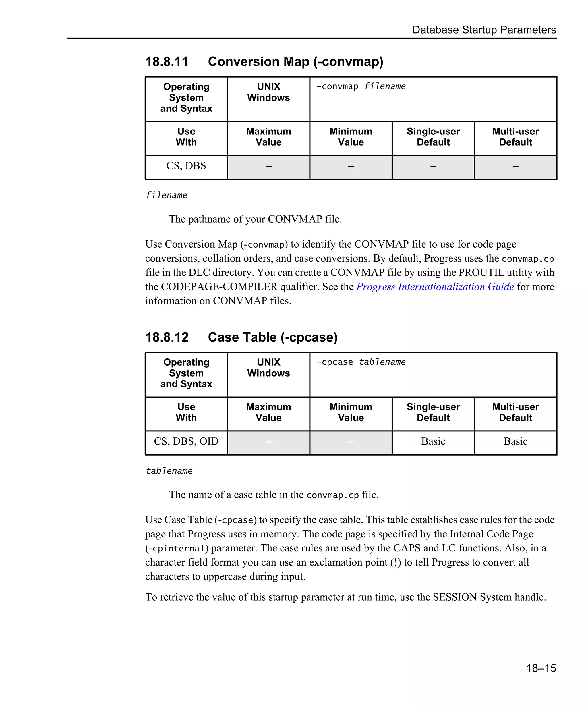 Database Startup Parameters 18–15 18.8.11 Conversion Map (-convmap) filename The pathname of your CONVMAP file. Use Conversion Map (-convmap) to identify the CONVMAP file to use for code page conversions, collation orders, and case conversions. By default, Progress uses the convmap.cp file in the DLC directory. You can create a CONVMAP file by using the PROUTIL utility with the CODEPAGE-COMPILER qualifier. See the Progress Internationalization Guide for more information on CONVMAP files. 18.8.12 Case Table (-cpcase) tablename The name of a case table in the convmap.cp file. Use Case Table (-cpcase) to specify the case table. This table establishes case rules for the code page that Progress uses in memory. The code page is specified by the Internal Code Page (-cpinternal) parameter. The case rules are used by the CAPS and LC functions. Also, in a character field format you can use an exclamation point (!) to tell Progress to convert all characters to uppercase during input. To retrieve the value of this startup parameter at run time, use the SESSION System handle. Operating System and Syntax UNIX Windows -convmap filename Use With Maximum Value Minimum Value Single-user Default Multi-user Default CS, DBS – – – – Operating System and Syntax UNIX Windows -cpcase tablename Use With Maximum Value Minimum Value Single-user Default Multi-user Default CS, DBS, OID – – Basic Basic 