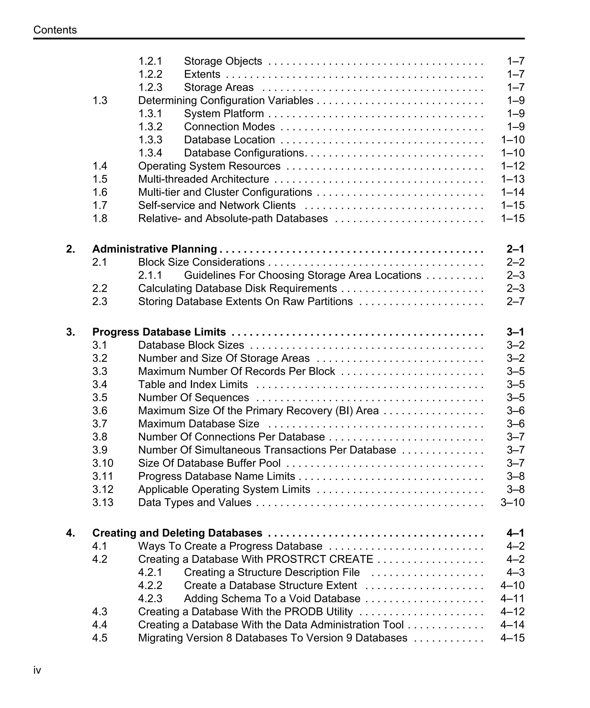 Contents iv 1.2.1 Storage Objects . . . . . . . . . . . . . . . . . . . . . . . . . . . . . . . . . . . . 1–7 1.2.2 Extents . . . . . . . . . . . . . . . . . . . . . . . . . . . . . . . . . . . . . . . . . . . 1–7 1.2.3 Storage Areas . . . . . . . . . . . . . . . . . . . . . . . . . . . . . . . . . . . . . 1–7 1.3 Determining Configuration Variables . . . . . . . . . . . . . . . . . . . . . . . . . . . . 1–9 1.3.1 System Platform . . . . . . . . . . . . . . . . . . . . . . . . . . . . . . . . . . . . 1–9 1.3.2 Connection Modes . . . . . . . . . . . . . . . . . . . . . . . . . . . . . . . . . . 1–9 1.3.3 Database Location . . . . . . . . . . . . . . . . . . . . . . . . . . . . . . . . . . 1–10 1.3.4 Database Configurations. . . . . . . . . . . . . . . . . . . . . . . . . . . . . . 1–10 1.4 Operating System Resources . . . . . . . . . . . . . . . . . . . . . . . . . . . . . . . . . 1–12 1.5 Multi-threaded Architecture . . . . . . . . . . . . . . . . . . . . . . . . . . . . . . . . . . . 1–13 1.6 Multi-tier and Cluster Configurations . . . . . . . . . . . . . . . . . . . . . . . . . . . . 1–14 1.7 Self-service and Network Clients . . . . . . . . . . . . . . . . . . . . . . . . . . . . . . 1–15 1.8 Relative- and Absolute-path Databases . . . . . . . . . . . . . . . . . . . . . . . . . 1–15 2. Administrative Planning . . . . . . . . . . . . . . . . . . . . . . . . . . . . . . . . . . . . . . . . . . . . 2–1 2.1 Block Size Considerations . . . . . . . . . . . . . . . . . . . . . . . . . . . . . . . . . . . . 2–2 2.1.1 Guidelines For Choosing Storage Area Locations . . . . . . . . . . 2–3 2.2 Calculating Database Disk Requirements . . . . . . . . . . . . . . . . . . . . . . . . 2–3 2.3 Storing Database Extents On Raw Partitions . . . . . . . . . . . . . . . . . . . . . 2–7 3. Progress Database Limits . . . . . . . . . . . . . . . . . . . . . . . . . . . . . . . . . . . . . . . . . . 3–1 3.1 Database Block Sizes . . . . . . . . . . . . . . . . . . . . . . . . . . . . . . . . . . . . . . . 3–2 3.2 Number and Size Of Storage Areas . . . . . . . . . . . . . . . . . . . . . . . . . . . . 3–2 3.3 Maximum Number Of Records Per Block . . . . . . . . . . . . . . . . . . . . . . . . 3–5 3.4 Table and Index Limits . . . . . . . . . . . . . . . . . . . . . . . . . . . . . . . . . . . . . . 3–5 3.5 Number Of Sequences . . . . . . . . . . . . . . . . . . . . . . . . . . . . . . . . . . . . . . 3–5 3.6 Maximum Size Of the Primary Recovery (BI) Area . . . . . . . . . . . . . . . . . 3–6 3.7 Maximum Database Size . . . . . . . . . . . . . . . . . . . . . . . . . . . . . . . . . . . . 3–6 3.8 Number Of Connections Per Database . . . . . . . . . . . . . . . . . . . . . . . . . . 3–7 3.9 Number Of Simultaneous Transactions Per Database . . . . . . . . . . . . . . 3–7 3.10 Size Of Database Buffer Pool . . . . . . . . . . . . . . . . . . . . . . . . . . . . . . . . . 3–7 3.11 Progress Database Name Limits . . . . . . . . . . . . . . . . . . . . . . . . . . . . . . . 3–8 3.12 Applicable Operating System Limits . . . . . . . . . . . . . . . . . . . . . . . . . . . . 3–8 3.13 Data Types and Values . . . . . . . . . . . . . . . . . . . . . . . . . . . . . . . . . . . . . . 3–10 4. Creating and Deleting Databases . . . . . . . . . . . . . . . . . . . . . . . . . . . . . . . . . . . . 4–1 4.1 Ways To Create a Progress Database . . . . . . . . . . . . . . . . . . . . . . . . . . 4–2 4.2 Creating a Database With PROSTRCT CREATE . . . . . . . . . . . . . . . . . . 4–2 4.2.1 Creating a Structure Description File . . . . . . . . . . . . . . . . . . . 4–3 4.2.2 Create a Database Structure Extent . . . . . . . . . . . . . . . . . . . . 4–10 4.2.3 Adding Schema To a Void Database . . . . . . . . . . . . . . . . . . . . 4–11 4.3 Creating a Database With the PRODB Utility . . . . . . . . . . . . . . . . . . . . . 4–12 4.4 Creating a Database With the Data Administration Tool . . . . . . . . . . . . . 4–14 4.5 Migrating Version 8 Databases To Version 9 Databases . . . . . . . . . . . . 4–15 