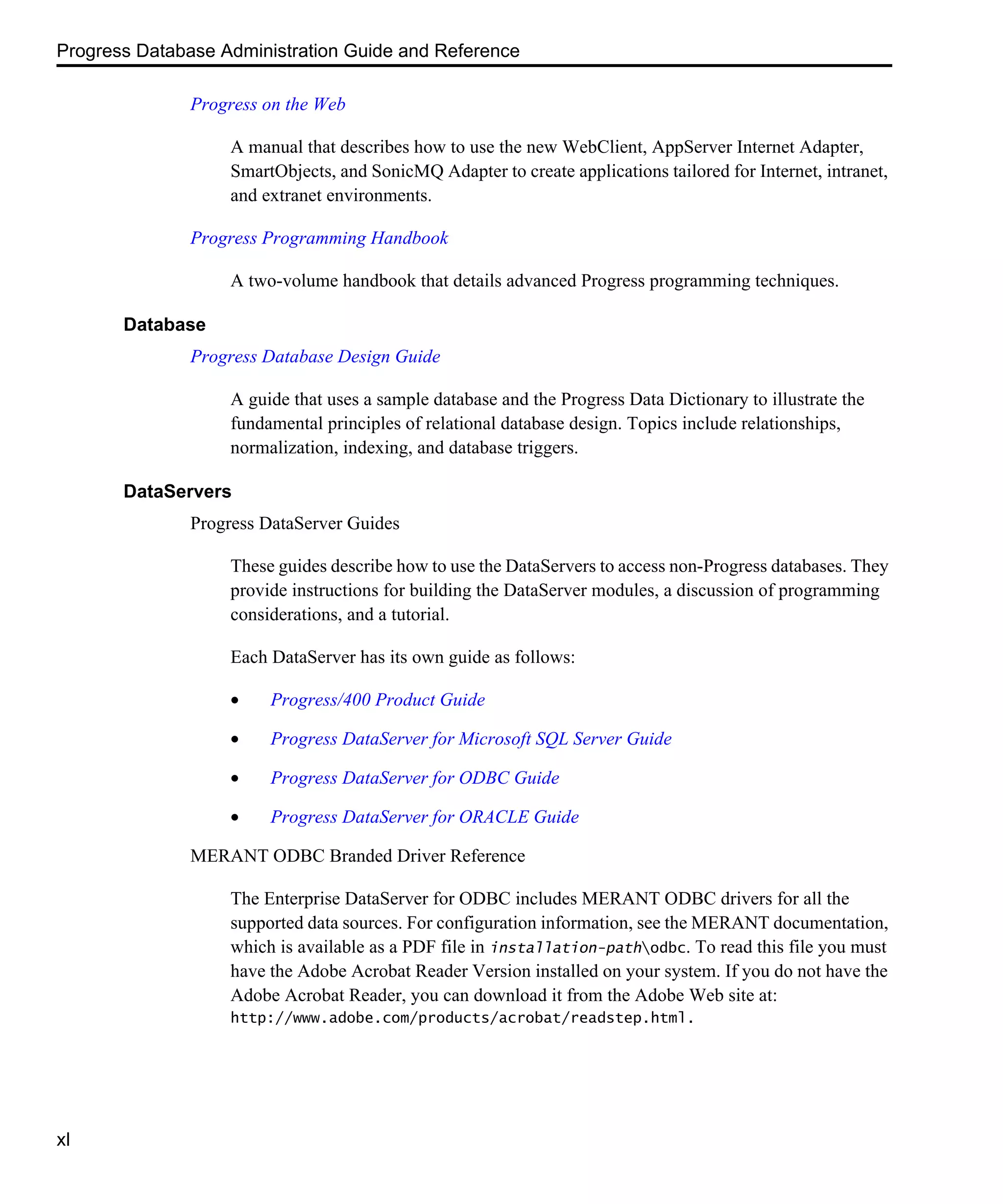 Progress Database Administration Guide and Reference xl Progress on the Web A manual that describes how to use the new WebClient, AppServer Internet Adapter, SmartObjects, and SonicMQ Adapter to create applications tailored for Internet, intranet, and extranet environments. Progress Programming Handbook A two-volume handbook that details advanced Progress programming techniques. Database Progress Database Design Guide A guide that uses a sample database and the Progress Data Dictionary to illustrate the fundamental principles of relational database design. Topics include relationships, normalization, indexing, and database triggers. DataServers Progress DataServer Guides These guides describe how to use the DataServers to access non-Progress databases. They provide instructions for building the DataServer modules, a discussion of programming considerations, and a tutorial. Each DataServer has its own guide as follows: • Progress/400 Product Guide • Progress DataServer for Microsoft SQL Server Guide • Progress DataServer for ODBC Guide • Progress DataServer for ORACLE Guide MERANT ODBC Branded Driver Reference The Enterprise DataServer for ODBC includes MERANT ODBC drivers for all the supported data sources. For configuration information, see the MERANT documentation, which is available as a PDF file in installation-pathodbc. To read this file you must have the Adobe Acrobat Reader Version installed on your system. If you do not have the Adobe Acrobat Reader, you can download it from the Adobe Web site at: http://www.adobe.com/products/acrobat/readstep.html. 