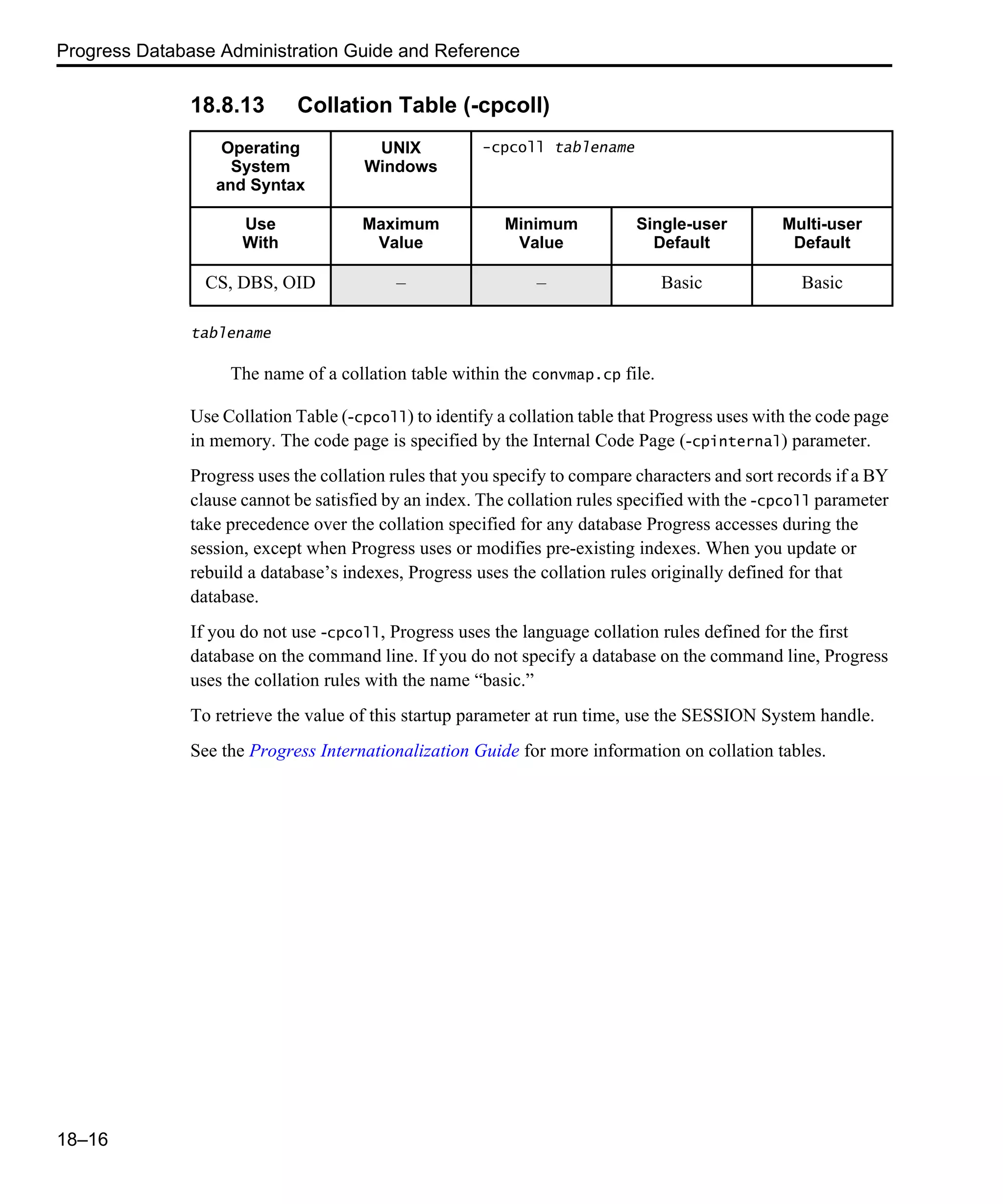 Progress Database Administration Guide and Reference 18–16 18.8.13 Collation Table (-cpcoll) tablename The name of a collation table within the convmap.cp file. Use Collation Table (-cpcoll) to identify a collation table that Progress uses with the code page in memory. The code page is specified by the Internal Code Page (-cpinternal) parameter. Progress uses the collation rules that you specify to compare characters and sort records if a BY clause cannot be satisfied by an index. The collation rules specified with the -cpcoll parameter take precedence over the collation specified for any database Progress accesses during the session, except when Progress uses or modifies pre-existing indexes. When you update or rebuild a database’s indexes, Progress uses the collation rules originally defined for that database. If you do not use -cpcoll, Progress uses the language collation rules defined for the first database on the command line. If you do not specify a database on the command line, Progress uses the collation rules with the name “basic.” To retrieve the value of this startup parameter at run time, use the SESSION System handle. See the Progress Internationalization Guide for more information on collation tables. Operating System and Syntax UNIX Windows -cpcoll tablename Use With Maximum Value Minimum Value Single-user Default Multi-user Default CS, DBS, OID – – Basic Basic 