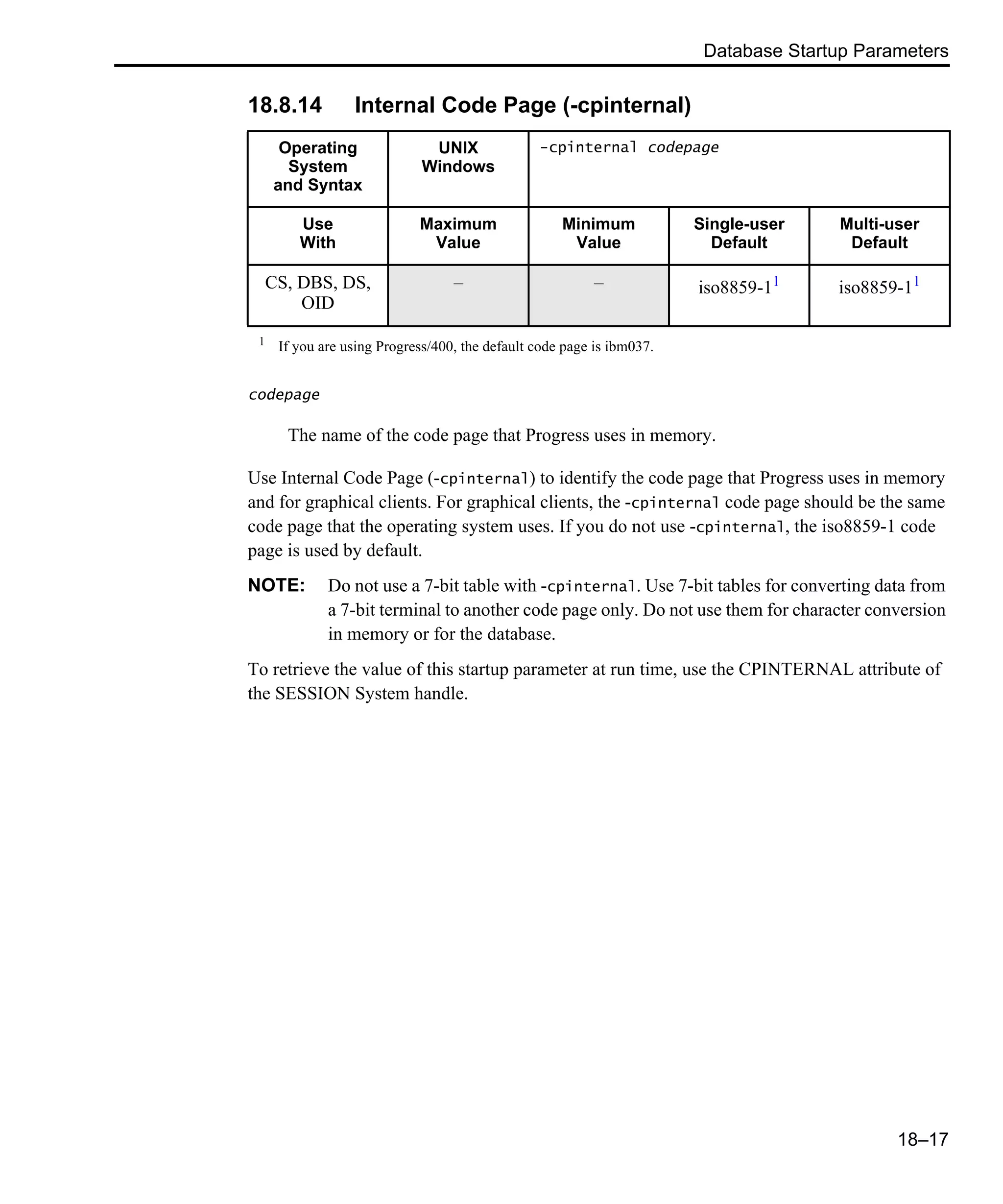 Database Startup Parameters 18–17 18.8.14 Internal Code Page (-cpinternal) codepage The name of the code page that Progress uses in memory. Use Internal Code Page (-cpinternal) to identify the code page that Progress uses in memory and for graphical clients. For graphical clients, the -cpinternal code page should be the same code page that the operating system uses. If you do not use -cpinternal, the iso8859-1 code page is used by default. NOTE: Do not use a 7-bit table with -cpinternal. Use 7-bit tables for converting data from a 7-bit terminal to another code page only. Do not use them for character conversion in memory or for the database. To retrieve the value of this startup parameter at run time, use the CPINTERNAL attribute of the SESSION System handle. Operating System and Syntax UNIX Windows -cpinternal codepage Use With Maximum Value Minimum Value Single-user Default Multi-user Default CS, DBS, DS, OID – – iso8859-11 iso8859-11 1 If you are using Progress/400, the default code page is ibm037. 