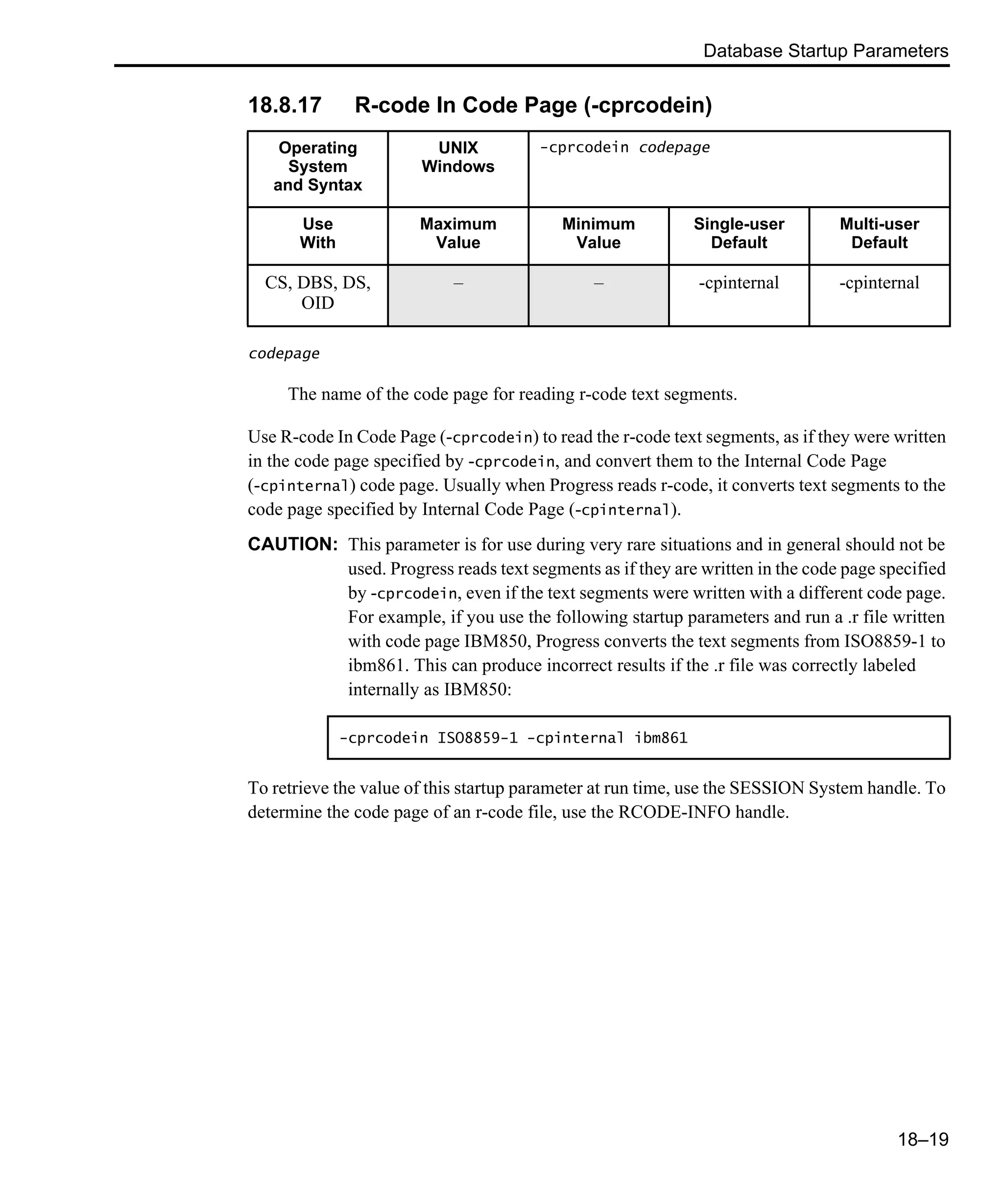 Database Startup Parameters 18–19 18.8.17 R-code In Code Page (-cprcodein) codepage The name of the code page for reading r-code text segments. Use R-code In Code Page (-cprcodein) to read the r-code text segments, as if they were written in the code page specified by -cprcodein, and convert them to the Internal Code Page (-cpinternal) code page. Usually when Progress reads r-code, it converts text segments to the code page specified by Internal Code Page (-cpinternal). CAUTION: This parameter is for use during very rare situations and in general should not be used. Progress reads text segments as if they are written in the code page specified by -cprcodein, even if the text segments were written with a different code page. For example, if you use the following startup parameters and run a .r file written with code page IBM850, Progress converts the text segments from ISO8859-1 to ibm861. This can produce incorrect results if the .r file was correctly labeled internally as IBM850: To retrieve the value of this startup parameter at run time, use the SESSION System handle. To determine the code page of an r-code file, use the RCODE-INFO handle. Operating System and Syntax UNIX Windows -cprcodein codepage Use With Maximum Value Minimum Value Single-user Default Multi-user Default CS, DBS, DS, OID – – -cpinternal -cpinternal -cprcodein ISO8859-1 -cpinternal ibm861 