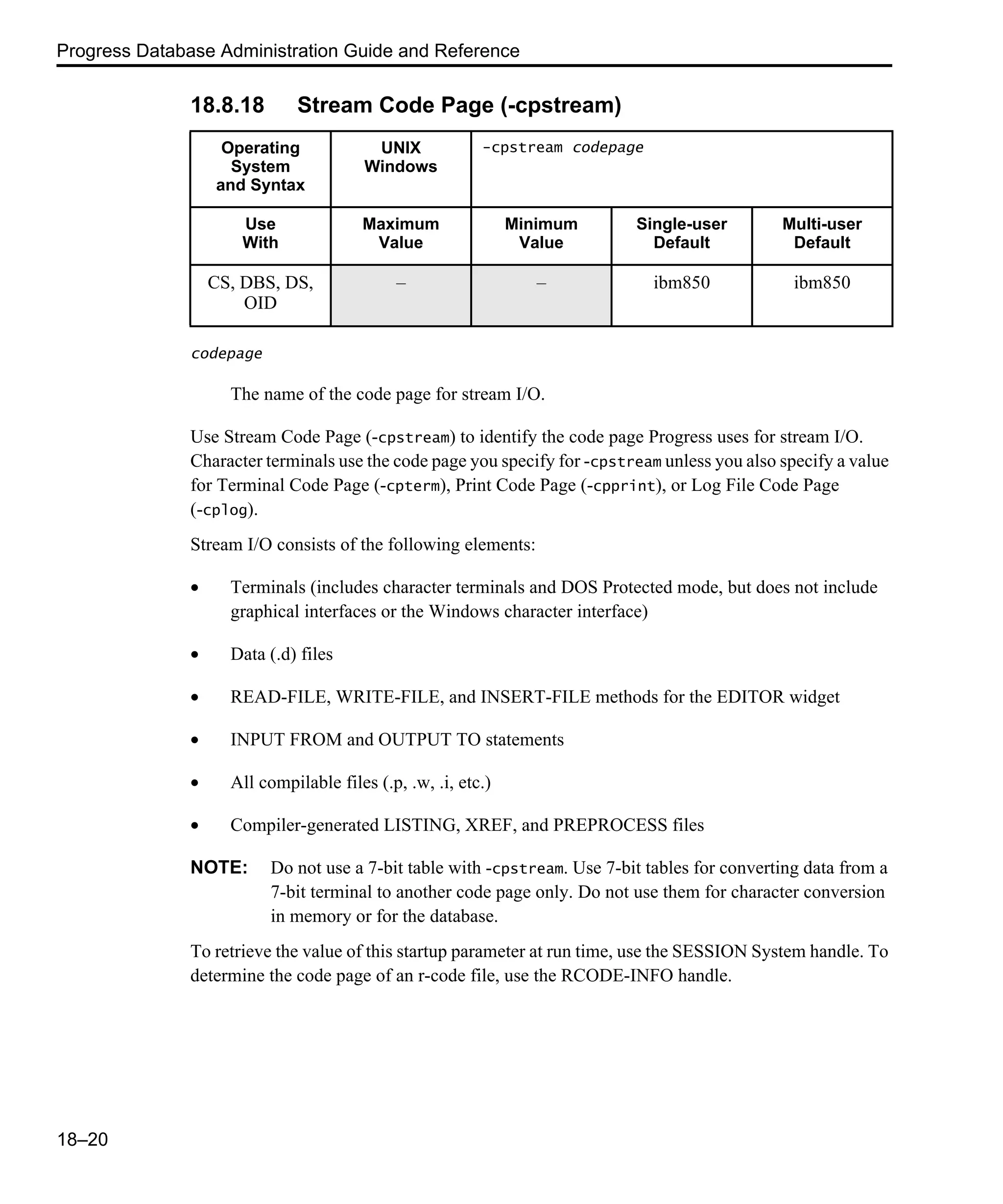 Progress Database Administration Guide and Reference 18–20 18.8.18 Stream Code Page (-cpstream) codepage The name of the code page for stream I/O. Use Stream Code Page (-cpstream) to identify the code page Progress uses for stream I/O. Character terminals use the code page you specify for -cpstream unless you also specify a value for Terminal Code Page (-cpterm), Print Code Page (-cpprint), or Log File Code Page (-cplog). Stream I/O consists of the following elements: • Terminals (includes character terminals and DOS Protected mode, but does not include graphical interfaces or the Windows character interface) • Data (.d) files • READ-FILE, WRITE-FILE, and INSERT-FILE methods for the EDITOR widget • INPUT FROM and OUTPUT TO statements • All compilable files (.p, .w, .i, etc.) • Compiler-generated LISTING, XREF, and PREPROCESS files NOTE: Do not use a 7-bit table with -cpstream. Use 7-bit tables for converting data from a 7-bit terminal to another code page only. Do not use them for character conversion in memory or for the database. To retrieve the value of this startup parameter at run time, use the SESSION System handle. To determine the code page of an r-code file, use the RCODE-INFO handle. Operating System and Syntax UNIX Windows -cpstream codepage Use With Maximum Value Minimum Value Single-user Default Multi-user Default CS, DBS, DS, OID – – ibm850 ibm850 