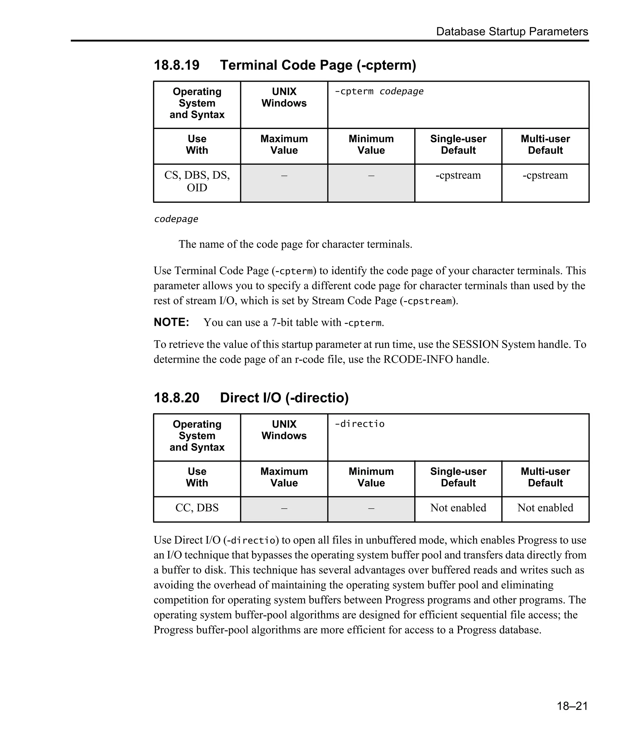 Database Startup Parameters 18–21 18.8.19 Terminal Code Page (-cpterm) codepage The name of the code page for character terminals. Use Terminal Code Page (-cpterm) to identify the code page of your character terminals. This parameter allows you to specify a different code page for character terminals than used by the rest of stream I/O, which is set by Stream Code Page (-cpstream). NOTE: You can use a 7-bit table with -cpterm. To retrieve the value of this startup parameter at run time, use the SESSION System handle. To determine the code page of an r-code file, use the RCODE-INFO handle. 18.8.20 Direct I/O (-directio) Use Direct I/O (-directio) to open all files in unbuffered mode, which enables Progress to use an I/O technique that bypasses the operating system buffer pool and transfers data directly from a buffer to disk. This technique has several advantages over buffered reads and writes such as avoiding the overhead of maintaining the operating system buffer pool and eliminating competition for operating system buffers between Progress programs and other programs. The operating system buffer-pool algorithms are designed for efficient sequential file access; the Progress buffer-pool algorithms are more efficient for access to a Progress database. Operating System and Syntax UNIX Windows -cpterm codepage Use With Maximum Value Minimum Value Single-user Default Multi-user Default CS, DBS, DS, OID – – -cpstream -cpstream Operating System and Syntax UNIX Windows -directio Use With Maximum Value Minimum Value Single-user Default Multi-user Default CC, DBS – – Not enabled Not enabled 