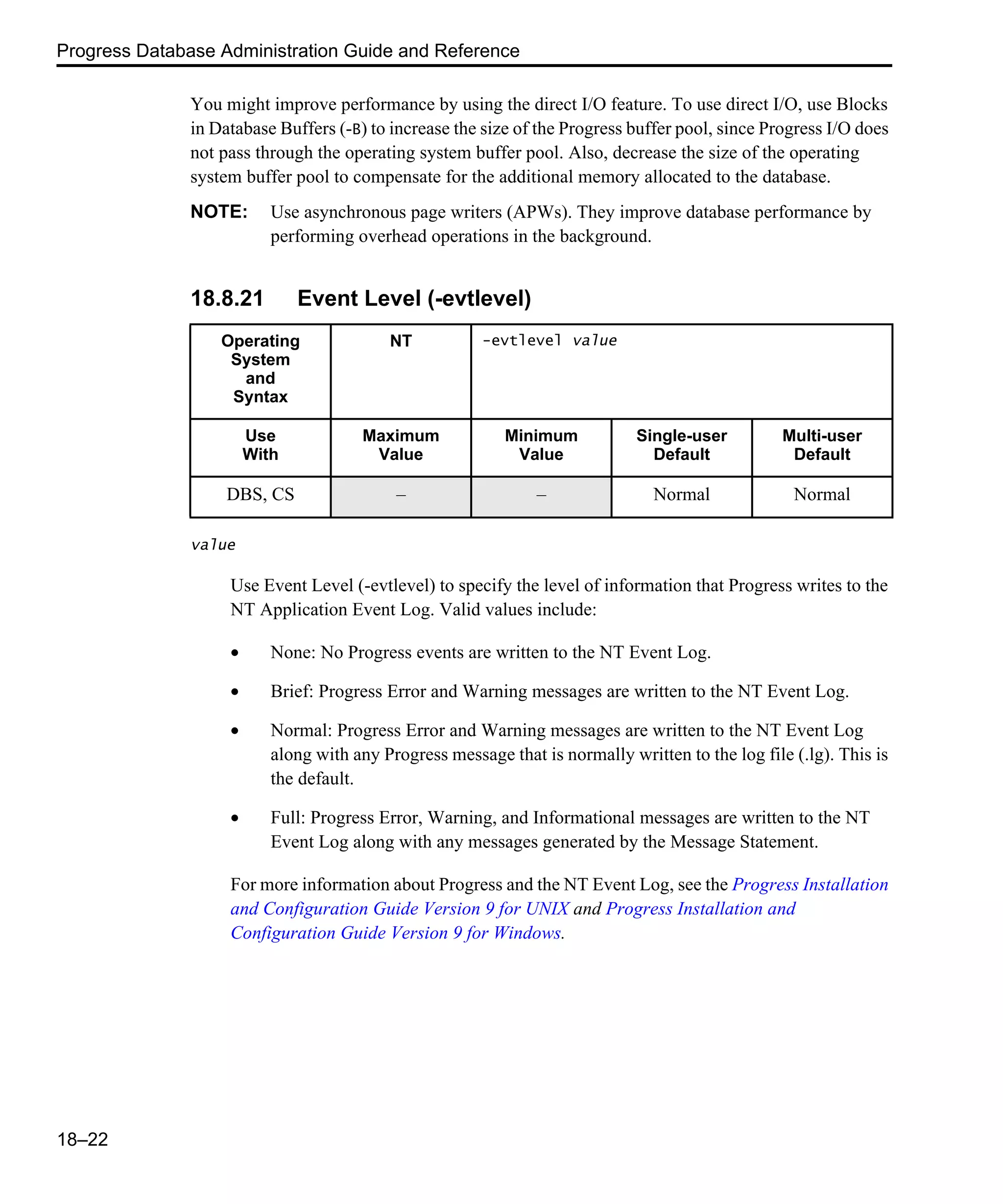 Progress Database Administration Guide and Reference 18–22 You might improve performance by using the direct I/O feature. To use direct I/O, use Blocks in Database Buffers (-B) to increase the size of the Progress buffer pool, since Progress I/O does not pass through the operating system buffer pool. Also, decrease the size of the operating system buffer pool to compensate for the additional memory allocated to the database. NOTE: Use asynchronous page writers (APWs). They improve database performance by performing overhead operations in the background. 18.8.21 Event Level (-evtlevel) value Use Event Level (-evtlevel) to specify the level of information that Progress writes to the NT Application Event Log. Valid values include: • None: No Progress events are written to the NT Event Log. • Brief: Progress Error and Warning messages are written to the NT Event Log. • Normal: Progress Error and Warning messages are written to the NT Event Log along with any Progress message that is normally written to the log file (.lg). This is the default. • Full: Progress Error, Warning, and Informational messages are written to the NT Event Log along with any messages generated by the Message Statement. For more information about Progress and the NT Event Log, see the Progress Installation and Configuration Guide Version 9 for UNIX and Progress Installation and Configuration Guide Version 9 for Windows. Operating System and Syntax NT -evtlevel value Use With Maximum Value Minimum Value Single-user Default Multi-user Default DBS, CS – – Normal Normal 