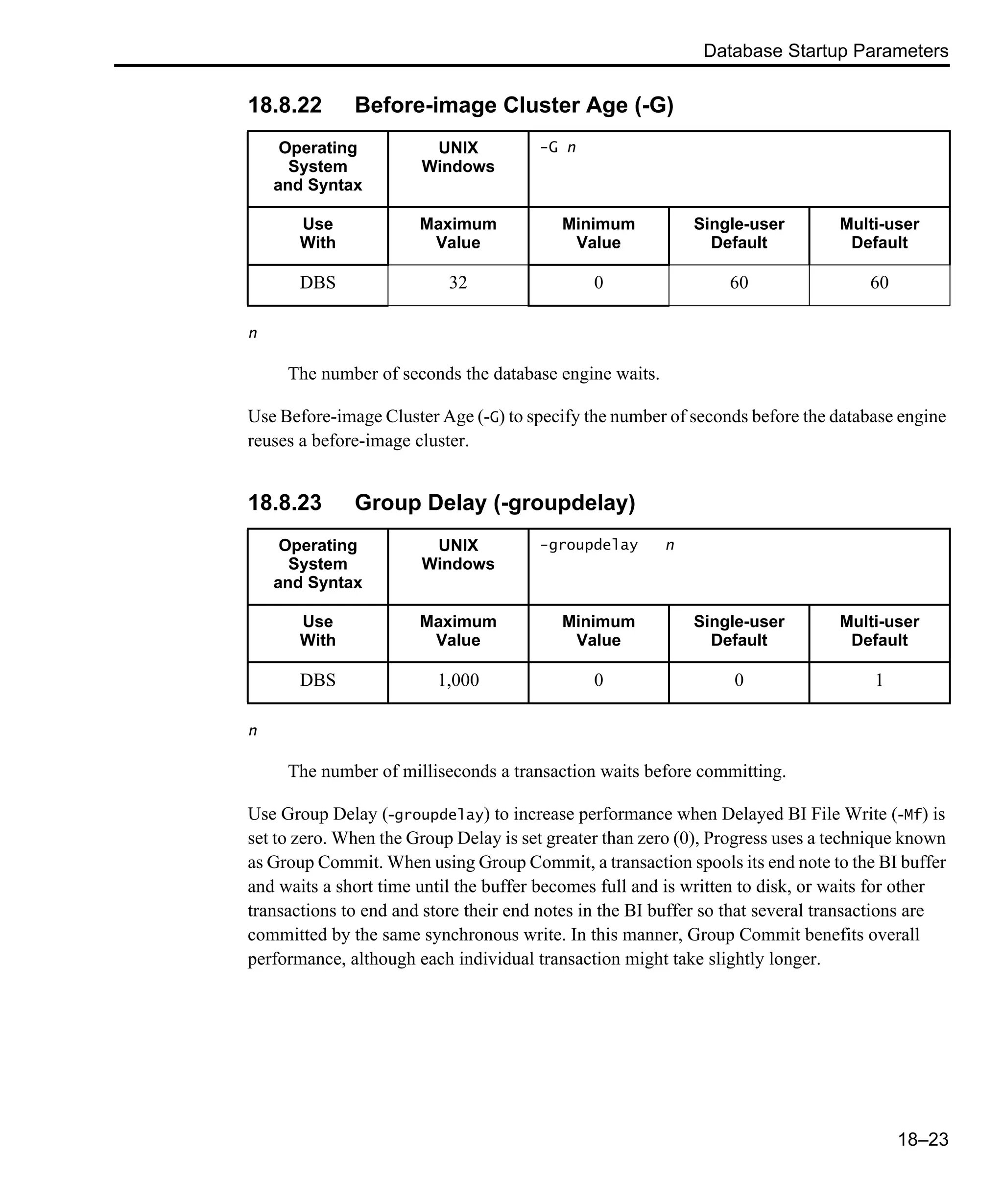 Database Startup Parameters 18–23 18.8.22 Before-image Cluster Age (-G) n The number of seconds the database engine waits. Use Before-image Cluster Age (-G) to specify the number of seconds before the database engine reuses a before-image cluster. 18.8.23 Group Delay (-groupdelay) n The number of milliseconds a transaction waits before committing. Use Group Delay (-groupdelay) to increase performance when Delayed BI File Write (-Mf) is set to zero. When the Group Delay is set greater than zero (0), Progress uses a technique known as Group Commit. When using Group Commit, a transaction spools its end note to the BI buffer and waits a short time until the buffer becomes full and is written to disk, or waits for other transactions to end and store their end notes in the BI buffer so that several transactions are committed by the same synchronous write. In this manner, Group Commit benefits overall performance, although each individual transaction might take slightly longer. Operating System and Syntax UNIX Windows -G n Use With Maximum Value Minimum Value Single-user Default Multi-user Default DBS 32 0 60 60 Operating System and Syntax UNIX Windows -groupdelay n Use With Maximum Value Minimum Value Single-user Default Multi-user Default DBS 1,000 0 0 1 