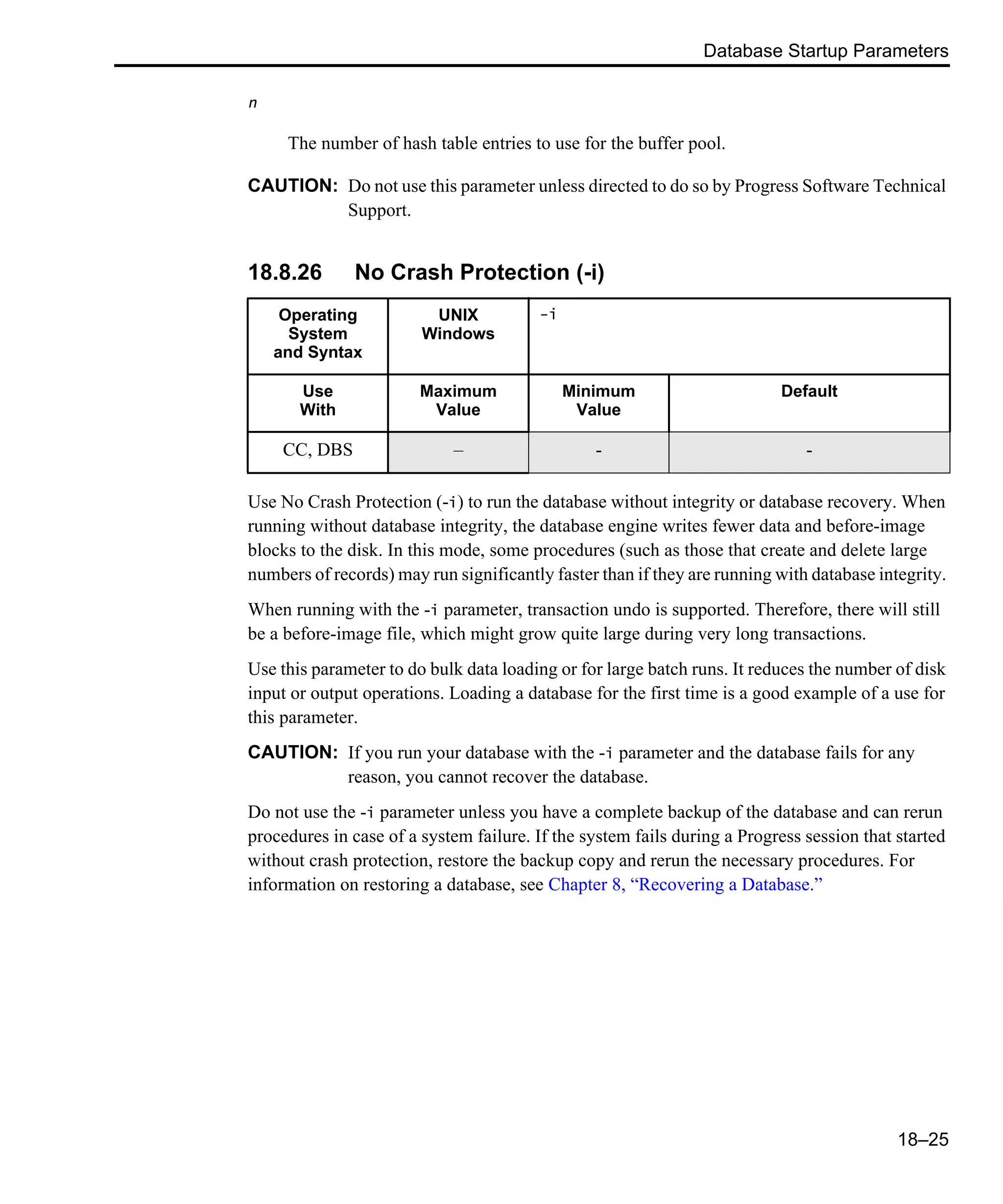 Database Startup Parameters 18–25 n The number of hash table entries to use for the buffer pool. CAUTION: Do not use this parameter unless directed to do so by Progress Software Technical Support. 18.8.26 No Crash Protection (-i) Use No Crash Protection (-i) to run the database without integrity or database recovery. When running without database integrity, the database engine writes fewer data and before-image blocks to the disk. In this mode, some procedures (such as those that create and delete large numbers of records) may run significantly faster than if they are running with database integrity. When running with the -i parameter, transaction undo is supported. Therefore, there will still be a before-image file, which might grow quite large during very long transactions. Use this parameter to do bulk data loading or for large batch runs. It reduces the number of disk input or output operations. Loading a database for the first time is a good example of a use for this parameter. CAUTION: If you run your database with the -i parameter and the database fails for any reason, you cannot recover the database. Do not use the -i parameter unless you have a complete backup of the database and can rerun procedures in case of a system failure. If the system fails during a Progress session that started without crash protection, restore the backup copy and rerun the necessary procedures. For information on restoring a database, see Chapter 8, “Recovering a Database.” Operating System and Syntax UNIX Windows -i Use With Maximum Value Minimum Value Default CC, DBS – - - 