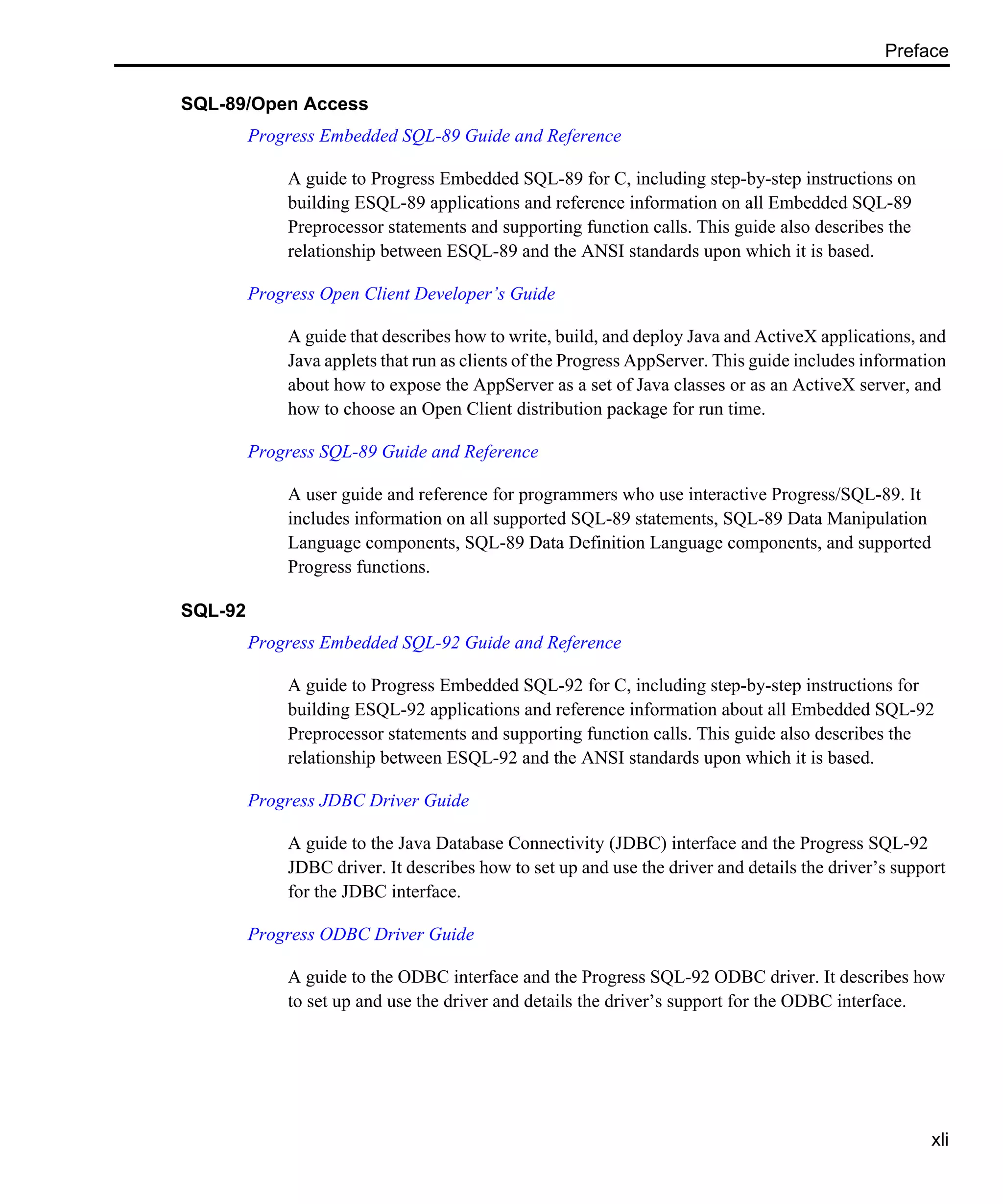 Preface xli SQL-89/Open Access Progress Embedded SQL-89 Guide and Reference A guide to Progress Embedded SQL-89 for C, including step-by-step instructions on building ESQL-89 applications and reference information on all Embedded SQL-89 Preprocessor statements and supporting function calls. This guide also describes the relationship between ESQL-89 and the ANSI standards upon which it is based. Progress Open Client Developer’s Guide A guide that describes how to write, build, and deploy Java and ActiveX applications, and Java applets that run as clients of the Progress AppServer. This guide includes information about how to expose the AppServer as a set of Java classes or as an ActiveX server, and how to choose an Open Client distribution package for run time. Progress SQL-89 Guide and Reference A user guide and reference for programmers who use interactive Progress/SQL-89. It includes information on all supported SQL-89 statements, SQL-89 Data Manipulation Language components, SQL-89 Data Definition Language components, and supported Progress functions. SQL-92 Progress Embedded SQL-92 Guide and Reference A guide to Progress Embedded SQL-92 for C, including step-by-step instructions for building ESQL-92 applications and reference information about all Embedded SQL-92 Preprocessor statements and supporting function calls. This guide also describes the relationship between ESQL-92 and the ANSI standards upon which it is based. Progress JDBC Driver Guide A guide to the Java Database Connectivity (JDBC) interface and the Progress SQL-92 JDBC driver. It describes how to set up and use the driver and details the driver’s support for the JDBC interface. Progress ODBC Driver Guide A guide to the ODBC interface and the Progress SQL-92 ODBC driver. It describes how to set up and use the driver and details the driver’s support for the ODBC interface. 