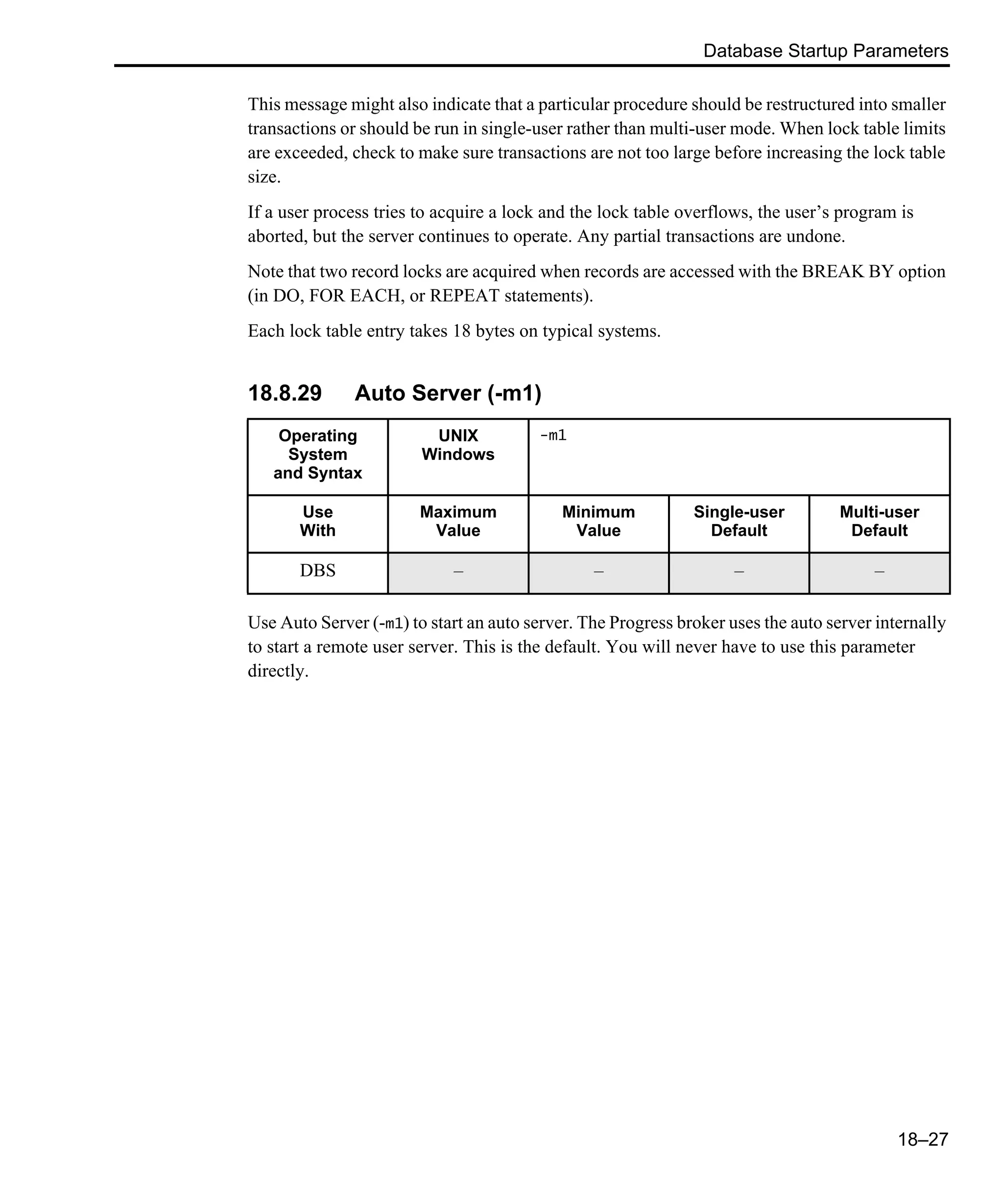Database Startup Parameters 18–27 This message might also indicate that a particular procedure should be restructured into smaller transactions or should be run in single-user rather than multi-user mode. When lock table limits are exceeded, check to make sure transactions are not too large before increasing the lock table size. If a user process tries to acquire a lock and the lock table overflows, the user’s program is aborted, but the server continues to operate. Any partial transactions are undone. Note that two record locks are acquired when records are accessed with the BREAK BY option (in DO, FOR EACH, or REPEAT statements). Each lock table entry takes 18 bytes on typical systems. 18.8.29 Auto Server (-m1) Use Auto Server (-m1) to start an auto server. The Progress broker uses the auto server internally to start a remote user server. This is the default. You will never have to use this parameter directly. Operating System and Syntax UNIX Windows -m1 Use With Maximum Value Minimum Value Single-user Default Multi-user Default DBS – – – – 